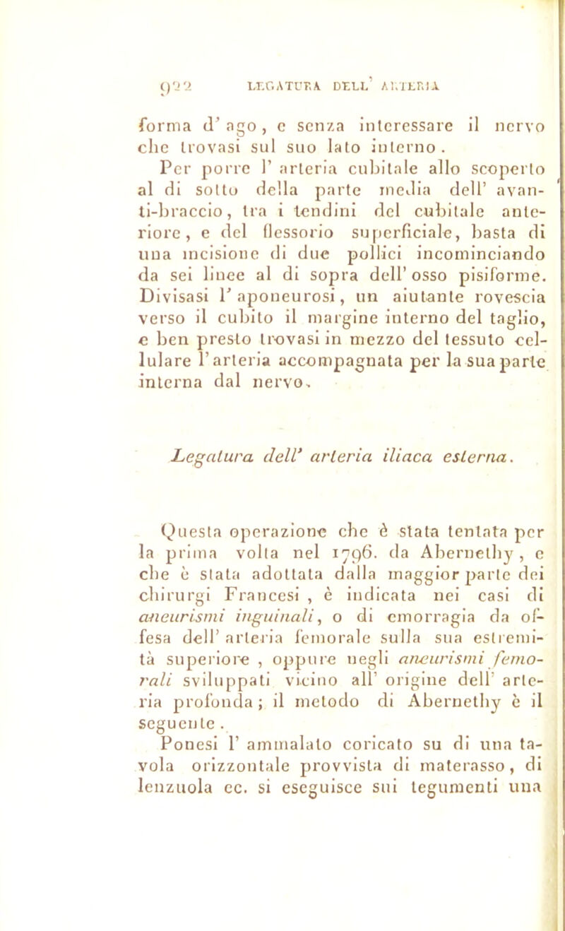 i,r.r.ATL'T,A Dell’ Ai.itniA forma d’ngo, c scnza intcressare il ncrvo chc trovasi sul suo lato Jnlcrno. Per porrc I’ arleria cubitale allô scoperlo al di sottu délia parte media dell’ avan- ti-braccio, Ira i tcndini dcl cubitale ante- riorc, e del llessorio superficiale, basta di iiua incisionc di duc pollici incominclando da sel Ilucc al di sopra dell’ osso pisiforme. Divisas! 1'apoueurosi, un aiutante rovescia verso il cubito il margine iuterno del taglio, c ben presto trovasi In niezzo del tessuto cel- lulare l’arteria accompagnata per la sua parle interna dal nervo. Legalura delV arleria iliaca esLerna. Questa opcrazionc che ô stata tentata per la prima voila nel 1796. da Abernetby , c cbe è stata adottata dalla maggior parle dei cbirurgi Francesi , è iudicata nei casi di aneiirismi inguinali, o di cmorragia da ol- fesa dell’ arleria fémorale sulla sua esliemi- tà superiore , oppure uegll anetirismi fe/no- rali sviluppati vieiiio ail’ origine dell’ arlc- ria profouda ; il mctodo di Abernetby è il segucute. Ponesi 1’ ammalalo coricato su di uua ta- vola orizzoutale provvista di materasso, di lenzuola ce. si escguisce sui tegumenti una