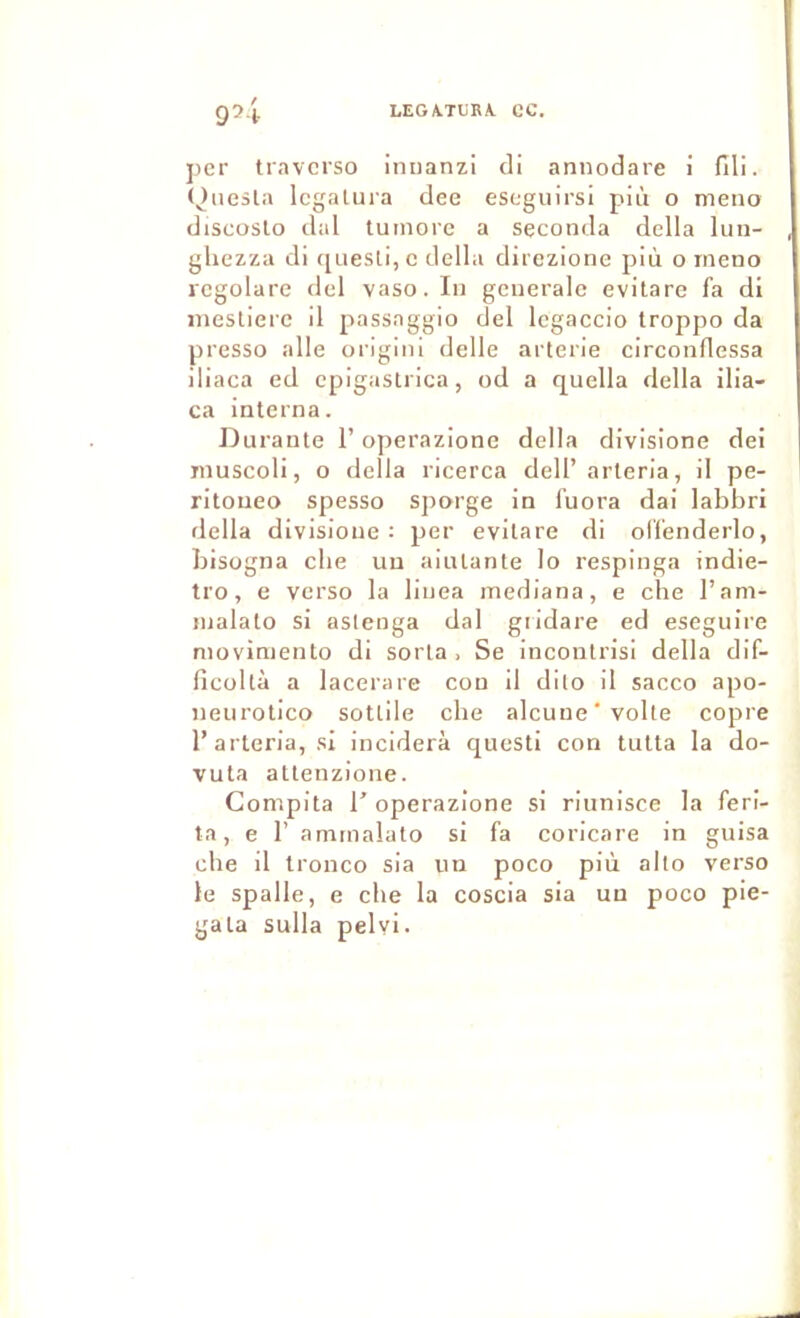 LEGA.TLRA. CC. j)cr travcrso imianzi di annodare i fili. (^nesla Icgaluia dee escgiiirsl più o meno discoslo dal tumore a seconda délia lun- ghezza di (juesti,c délia diiezione più o rneno rcgolare del vaso. In generale evitare fa di ineslierc il passaggio del legaccio troppo da presso aile originl delle arterie circonflessa iliaca ed epigasirica, od a quella délia ilia- ca interna. Durante l’operazione délia divisione dei muscoli, o délia ricerca dell’arteria, il pe- ritoueo spesso sporge in fuora dai labbri délia divisione: per evitare di olfenderlo, bisogna cbe un ainlante lo respinga indie- tro, e verso la linea mediana, e cbe l’am- inalato si aslenga dal giidare ed eseguire moviniento di sorta , Se incontrisi délia dif- ficoltà a lacerare con il dilo il sacco apo- neiirotico sotlile cbe alcune'volte copie l’arteria, si inciderà questi con tutta la do- vuta attenzione. Compita l'operazione si riunisce la ferl- ta, e r animalato si fa coricare in guisa cbe il tronco sia un poco più alto verso le spalle, e cbe la coscia sia un poco ple- gata sulla pelvi.