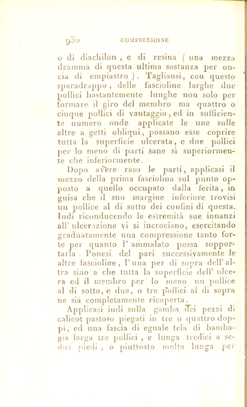 CO.MPHESSIONE yju ü di diacliilon , e di résina ( una mezza drnmma di questa ultiina soslanza per on- cia di empiaslro ). Tagliansi, con questo sparadrappo , delle fasciolinc larglie duc pollici Lastuntcinente lunglie non solo per l’ormare il giro del inembro ma qualtro o cinqiie pollici di vantaggio , ed in suffîcien- te numéro onde applicate le une sulle altre a gclti obliqui, possano esse coprire tulta la superficie ulccrala, e due pollici per lo meno di parti sane si superiormen- te cbe inl'eriormente. Dopo a\^re raso le parti, applicasi il niezzo délia prima i’asciolina snl punto op- posto a quelle occupato dalla f'erila, in guisa cbe il suo margine inl'ciiore trovisi un pollice al di sotto dei confini di questa. Tudi riconducendo le eslremilà sue innanzi air ulcerazione vi si incrociano, esercitando graduatamente una compressione lanto for- te per quanlo T ammalato possa soppor- tarla . Ponesi del pari successivamente le altre (ascioline, P una per di sopra doir al- tra sino a cbe tutta la superficie dell’ ulcé- ra ed il mcir.bro per lo meno un pollice al di sotto, e due, o tre p'ollici al di sopra ne sia completamcnte ricopcrla . Applicasi indi sulla gamba <Tci pezzi di calicot pastoso piegati in tre o quattro dop- pi, cd una f’ascia di eguale tcla di bamba- gia larga irc pollici , c lunga trcdici a sc- (bei piedi , o piuttosto molto lunga per