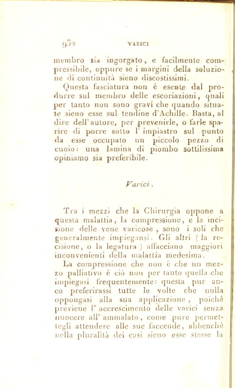 VAHICI ip9. iiiLTiibro sid ingorgato, e facilinenlc coin- prcssibilc, oppure se i margini d«lla soluzio- ue lii coiitimiità sieno discoslissimi. Qiicsta f'ascialura ijoii è eseuUc dal pro- durrc sul mcmbro delle escoriazioni, qiiali per lanto nou sono gravi clie quatido sitiia- te sieno esse sul tendine d’Achille. Basta, al dire deli’aulore, per prevenirle, o l'arle s,pa- rire di porre solLo 1’ iinpiastro sul punto da esse occupalo iin piccolo pezzo di cuoio; uiia lamina di piombo sotlilissiina opiuiamo sia preferibile. Varici. Tra i mezzi che la Chirnrgia oppone a questa malatlia, la comprcssione, e la luci- sione delle vene varicose , sono i soii cbe geueralnienle impiegansi. Gli altri (la re- cisione, o la legalnra ) all'acciaiio maggiori incoMvenienti délia inalattia inedesimn. La coinpressionc cbe non c che im mez- zo pullialivo è ciô non per lanto ijucDa clic impiegasi l’requcntementc; qiiesia pur au- co preferirassi lutte le voile cbe iinlla oppongasi alla sua applicazione , poicbè previene 1’ accrescimenlo delle varici senza miocerc ail’ainmalato, conie pure pci’iiiel- icgli attcndere aile suc l’accendc, abbcncbè ludla pluraJità dcl casi sieno esse slo.ssc la