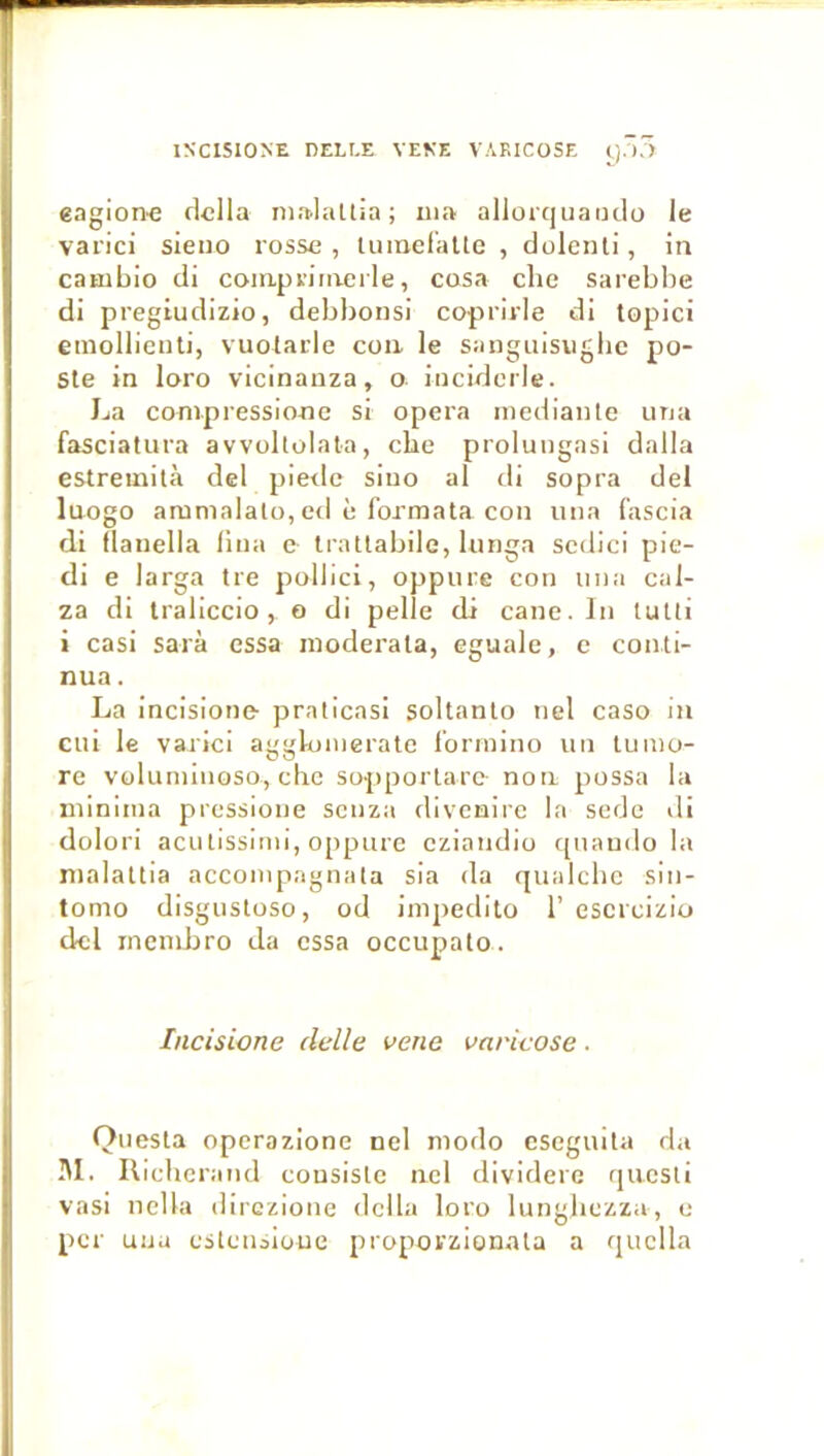 INCISIONE DELLE VENE VAKICOSE t).),) eagion'C dclla niaJattia ; ma allorquantlo le varie! sieiio rosse , lumeraUe , dolent!, in catubio d! compriiaerle, cosa che sarebbe d! pregiudizio, debbons! coprirle di topic! emollient!, vuolarle cou le sanguisugbc po- ste in loro vicinanza, o- inciderle. La conipressione s! opéra inediante iina fasciatura avvoltolala, cbe prolungas! dalla estreinità del pieilc siiio al d! sopra del luogo ammalato, ed è formata con una fascia d! ilanella fiua c Irattabile, lunga scdici pie- d! e larga tre pollici, oppure con iina cal- za d! traliccio, o di pelle di cane. In tutti i cas! Sara essa inoderata, eguale, e conti- nua . La incisione praticas! soltanto nel caso in cil! le varie! aggloinerate forinino un tumo- re voluniinoso, che sopportare- non possa la niiniina pressione senza divenire la sede di dolor! acutissimi, oppure cziandio qnaudo la malattia acconipagnata sia da qualcbe sin- tomo disgustoso, od impedito 1’escreizio del inenibro da essa occupato. Incisicne clelle vene varicose. Questa operazione nel modo csegiuta da I\I. Ilicherand consiste nel dividerc questi vasi nella direzione délia loro lungbezza, e per unu estensioue proporzionata a quclla