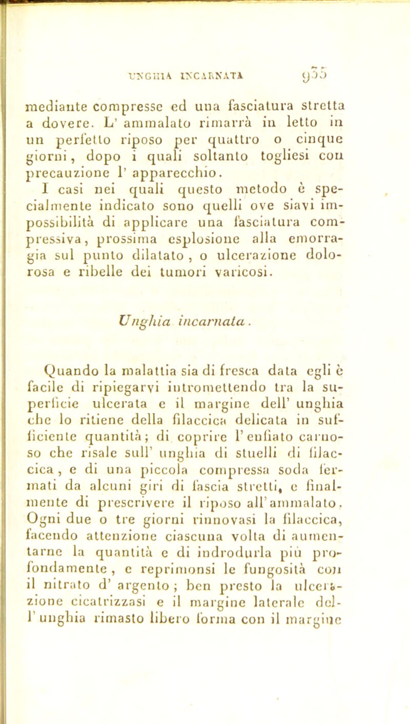 VîsGülA l>C.'.rxXATi y35 raediante compresse ed uua fascialura slreUa a dovere. L’ ammalato rimarrà in letto in un perl’ello riposo per quallro o cinque giorui, dopo i quali soltanlo togliesi cou precauzione 1’ apparecchio. I casi uei quali questo nietodo è spe- cialmente indicato sono quelli ove siavi iin- possibilità di applicare una l'ascialura com- pressiva, prossitiia esplusione alla eniorra- gia sul punto dilalato , o ulcerazione dolo- rosa e libelle dei tumori varicosi. Unghia incarnala. Quando la malatlia sia di fresca data egli è facile di ripiegarvi iutroinellendo Ira la su- perlicie ulcerala c il margine dell’ unghia chc lo ritiene délia filaccica delicala in suf- iieiente quantità; di coprirc l’euliato carno- so che risale suH’ unghia di sluelli di lilac* cica , e di una piccola compressa soda 1er- inati da alcuni giri di l'ascia slietli, e final- niente di prescrivere il riposo ail’aimnalalo. Ogni due o tre giorni rinnovasi la filaccica, iacendo attenzione ciascuua voila di auinen- larne la quantità e di indrodurla piu piai- fondamente , c repriinonsi le fungosità cou il nitrato d’ argenlo ; ben presto la ulceii- zione cicatrizzasi e il margine latérale dcl- r unghia rimasto libero forma con il margine