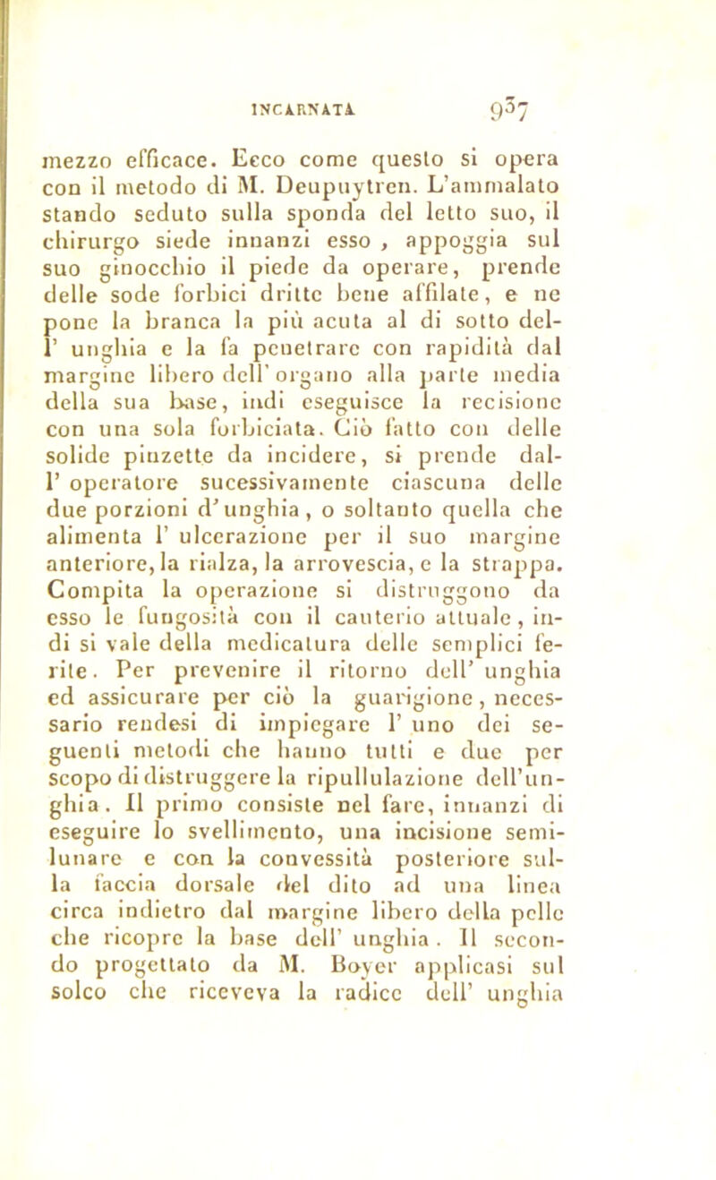 INCiRNiTi. mezzo efficace. Eeco corne queslo si opéra con il metodo di M. Deupuytren. L’animalato stando seduto sulla sponda del letto suo, il chirurgo siede inuanzi esso , appoggia sul suo ginoccliio il piede da operare, prendc delle sodé fbrbici drille beiie alTilale, e ne pone la branca la più acula al di sollo del- 1’ unghia e la fa penetrarc con rapidilà dal margine libero dcll’organo alla jiarte media délia sua l>ase, indi cseguisce la recisionc con una sola forbiciala. Ciô fallo con delle solide pinzelte da incidere, si prende dal- 1’ operalore sucessivainenle ciascuna delle due porzioni d’unghia, o sollanto quella che alimenta 1’ ulcerazione per il suo margine anteriore, la rialza, la arrovescia, e la strappa. Compila la operazione si distrnggono da esso le fungosità con il cauterio attiiale , in- di si vale délia mcdicatura delle semplici fe- rile. Per prevenire il rilorno dell’ unghia ed assicurare per ciô la guarigione, neces- sario rendes! di impicgare 1’ uno dei se- guenli melofli che hanno tnlti e due per scopo di distruggere la ripullulazione dcU’un- ghia. Il primo consiste ncl fare, innanzi di eseguire lo svellimento, una incisione semi- lunare e con la convessità posteriore sul- la faccia dorsale rlel dito ad una linea circa indietro dal margine libero délia pelle che ricopre la base dell’ unghia . Il secon- do progellalo da M. Boyer applicasi sul solco che riceveva la raclicc dell’ unghia