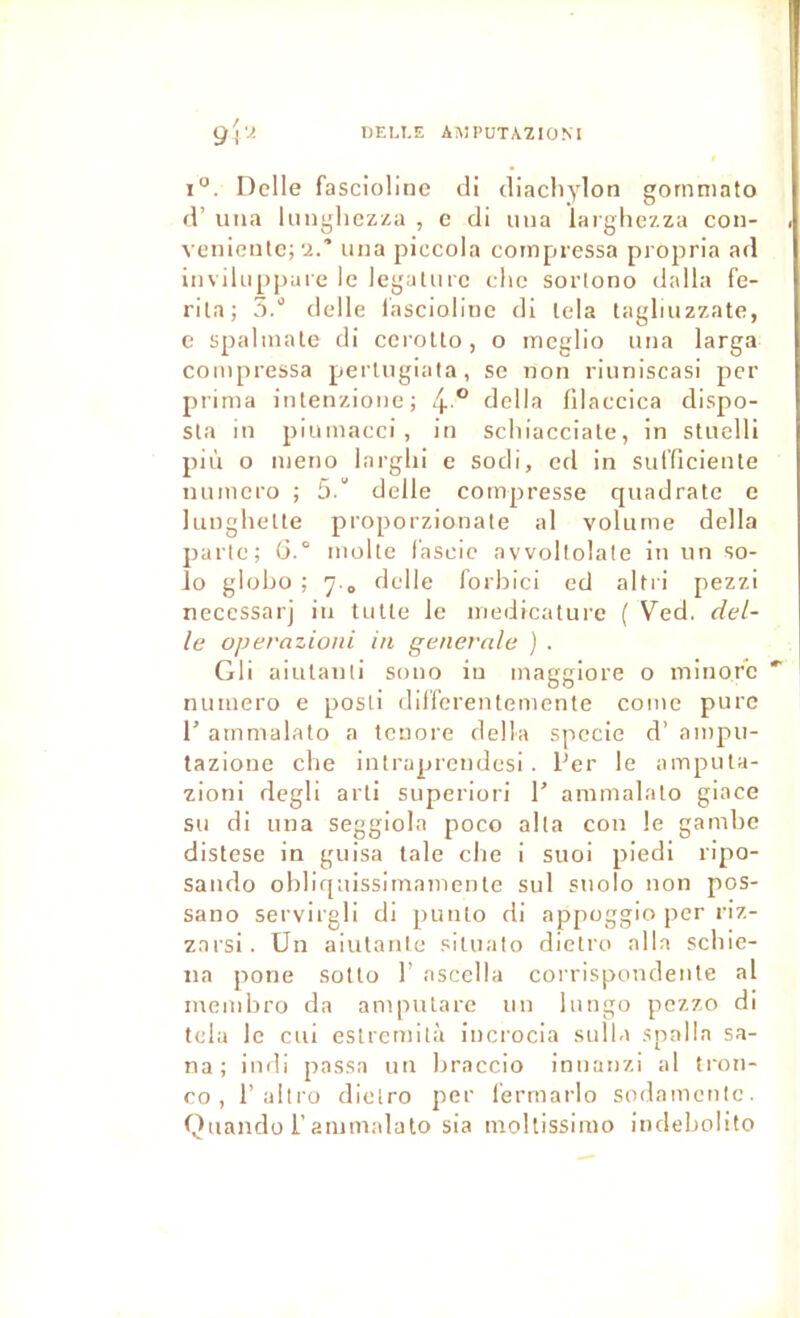 IJELI.E A!\1PUTAZI0NI g\‘2 i“. DelIe fascioline cli diacliylon gornmato fl’ una lunghczza , c di una larghezza con- veniciitc;'i.' una piecola compressa propria ad invihippare le legaUirc clic sortono dalla fe- rila; S. delle lasciolinc di lela taglmzzate, e spalinale di ccroUo, o meglio una larga compressa perlugiata, se non riuniscasi per prima iiUenzione; 4° délia filaccica dispo- sla in plumacci , in scliiacciate, in stuelli più o meno larglii e sodi, ed in suificiente numéro ; 5.“ delle compresse quadrate o lunghelte proporzionate al volume délia parte; ü.° moite f'ascie avvoltolate in un so- lo globü ; delle forbici ed altri pezzi necessarj iu tulle le medicature ( Ved. del- le operazioni in generale ) . Gli aiulanti sono iu maggiore o minore *■ numéro e posti dilferentemente comc pure 1’ ammalato a teuore délia spccie d’ ampu- tazione cbe intraprendesi . Per le ampula- zioni degli arti superiori P ammalato giace su di una seggiola poco alta cou le gambe distese in guisa taie clie i suoi piedi ripo- saudo obliquissimamenle sul suolo non pos- sano servirgli di punto di appoggio per riz- zarsi. Un aiutantc sltuato dietro alla scliie- na pone solto 1’ ascella corrlspondenle al inembro da ampularc un hingo pezzo di tcla le cui eslrcmità incrocia sulla spalla sa- na ; indi passa un braccio inuanzi al tron- ro , 1’altru dietro per l'ermarlo sodamctilc. Quando r ammalato sia mollissimo indebolito