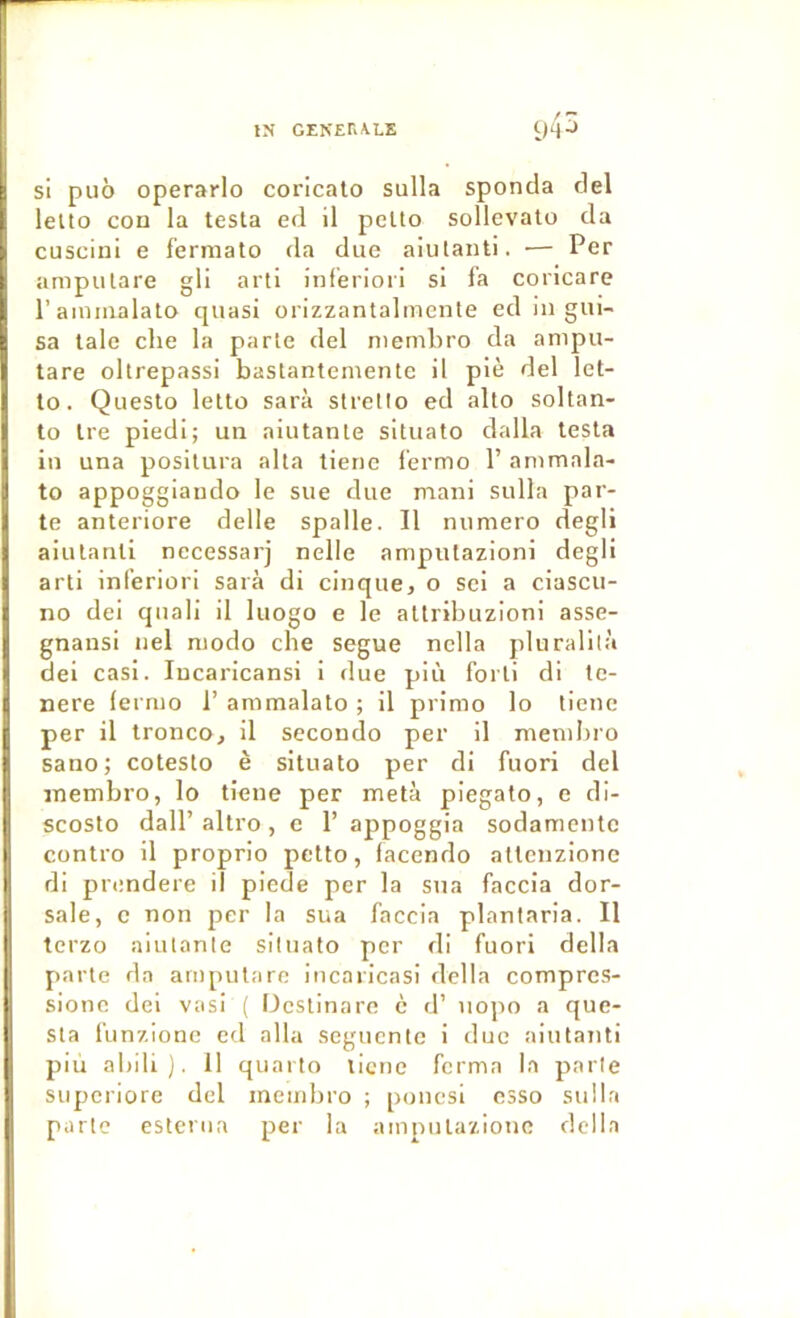 si pu6 operarlo corlcalo sulla sponda del lelto con la testa ed il petto sollevato da cuscini e fermato da due aiutanti. — Per amputare gli arti inf’eriori si fa coricare l’ainmalato quasi orizzantalmente ed in gui- sa taie che la parte del membro da anipu- tare oltrepassi bastantemente il piè del let- to. Questo letto sarà strello ed alto soltan- to tre piedi; un aiutante situato dalla testa in una posilura alta tiene l’ermo 1’ ammala- to appoggiando le sue due naani sulla par- te anteriore delle spalle. Il numéro degli aiutanti necessarj nelle ampulazioni degli arti inferiori sarà di cinque, o sei a ciascu- no dei quali il luogo e le atlribuzioni asse- gnansi nel modo che segue nclla pluralilà dei casl. lucarlcansi i due più forli di te- nere lerruo 1’ ammalalo ; il primo lo tiene per il tronco, il seconde per il mendjro sano; cotesto è situato per di fuori del membre, lo tiene per meta piegato, e di- scoslo dall’ altro, e 1’ appoggia sodamentc contre il proprio petto, facendo altenzionc di prendere il piede per la sua faccla dor- sale, c non per la sua faccia plantaria. Il terzo aiutante situato per di fuori délia parte da amputare incaricasi délia compres- sione del vasi ( üestinare c d’ iiopo a que- sta funzione ed alla seguenle i duc aiutanti più abili). 11 quarto licne ferma la parle supcriore del mendjro ; poucsl esso sulla parte esteriia per la ampulazionc délia