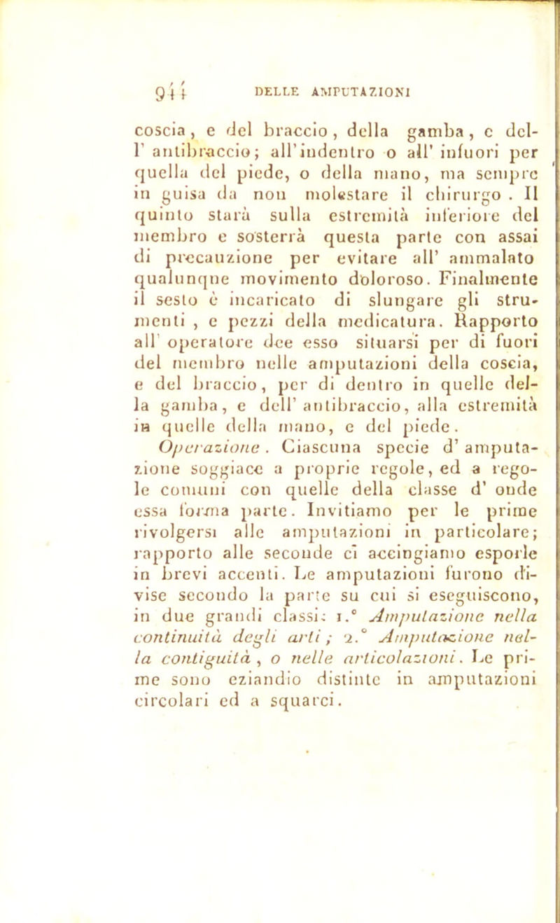 coscia , e del braccio , dclla gamba , c dcl- r aiilibraccio; ail’iudenlro o ail’ iiifuori per quella dcl picde, o délia niano, ma scmpre in guisa da non mol«stare il cliirurgo . Il quintu starù sulla estrcmilà inl'eriore del membro e sosterrà questa parte con assai di prccauzione per evitare ail’ ammalato qualunqne movimento doloroso. Finahnenle il sesto è incaricato di slungare gli Stru- menti , e pczzi délia mcdicatura. Rapporto air oj)eralore dce esso situarsi per di fuori del niciiibro nelle anqnitazioni délia coscia, e del braccio, per di deniro in quelle dél- ia gamba, c dcll’antibraccio, alla eslreinità i» quelle tlella niauo, c dcl piedc. Operazione . Ciascuna spccie d’amputa- zione soggiacc a proprie rcgole,ed a rego- le conuini con quelle délia classe d’ onde essa l'orma parle. Invitiamo per le prime rivolgersi aile ampulazioni in parlicolare; rapporto aile seconde cl accingiamo esporle in brcvi acceuti. Le ampulazioni lurono di- vise secondo la parte su cui si escguiscono, in due grandi classi; i.° Ampulazionc nella continuità degli arli ; -2.° AnipuliKione tial- la contiguità , o nelle articolazwni. Le pri- me sono eziandio distintc in ampulazioni circolari ed a squarci.