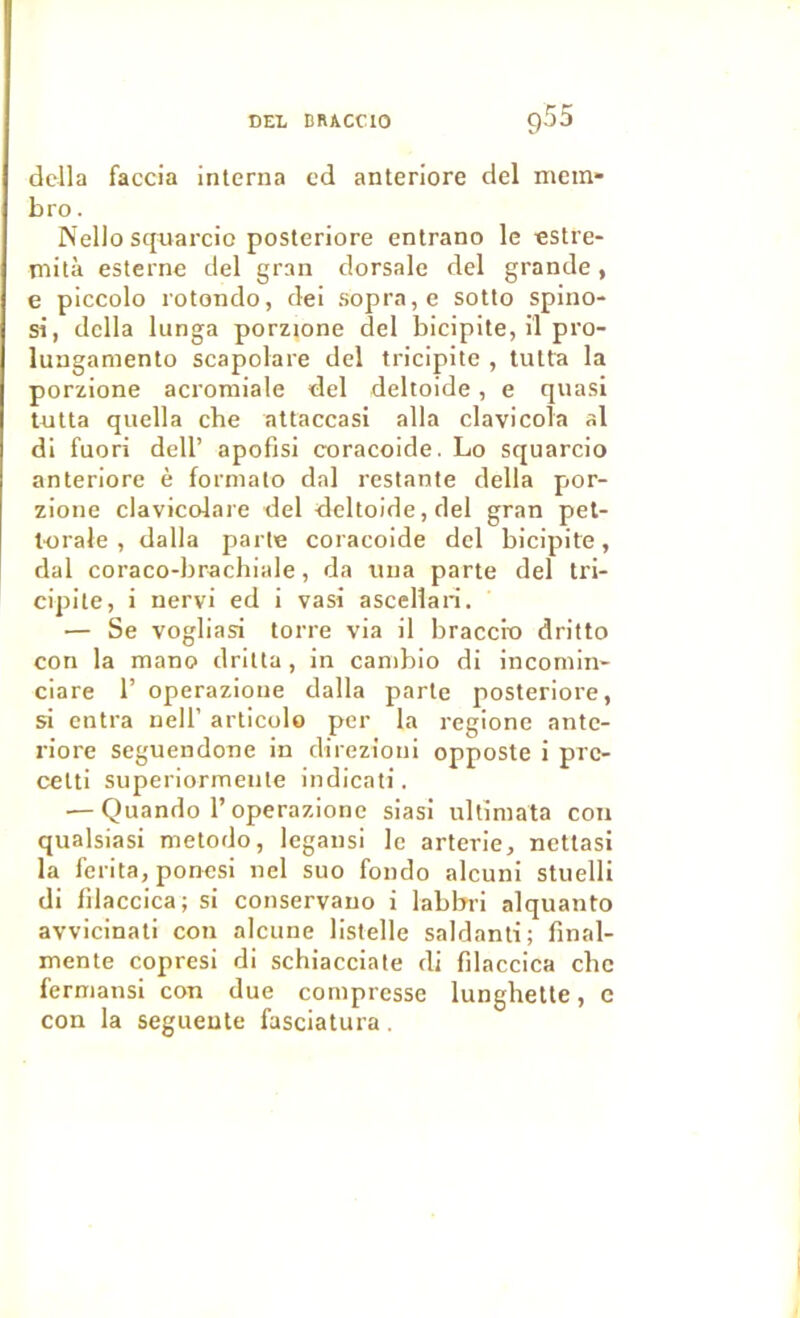 délia faccia interna cd anteriore del metii bro. Nello squarcio posleriore entrano le estre- rnità esterne del gran dorsale del grande, e piccolo rotondo, dei sopra,e sotto Spino- si, délia lunga porzione del bicipite, il pro- lunganiento scapolare del tricipite , lutta la porzione acromiale del deltoide, e quasi lutta quella che attaccasi alla clavicoîa al di fuori dell’ apofisi coracoide. Lo squarcio anteriore è formalo dal restante délia por- zione clavicoiare del deltoide, del gran pel- torale , dalla parle coracoide del bicipite, dal coraco-brachiale, da una parte del tri- cipite, i nervi ed i vasi ascellan. — Se vogliasi torre via il braccix) dritto con la mano drilta , in canibio di incomin- ciare 1’ operazione dalla parle posteriore, si entra uell’ articolo per la regione ante- riore seguendoue in direzioni opposte i pre- celti superiormeiile indicati. ■—Quando r operazione siasi ullîmata con qualsiasi metodo, legansi le arterie, netlasi la ferita, ponesi nel suo fondo alcuni stuelli di filaccica; si conservauo i labbii alquanto avvicinali con alcune listelle saldanti; final- mente copresi di schiacciate di filaccica che ferniansi con due compresse lunghette, e con la segueute fasciatura.