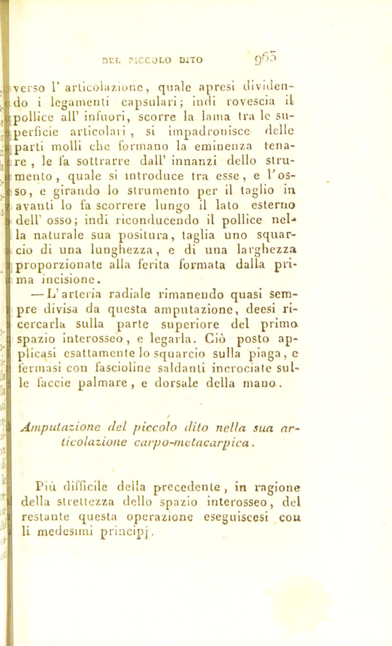 Dtr. PICCOLO DJTO verso r arlicolazior.c, qnalc aprcsl liividen- do i Icgainenti capsulari; iiidi rovescia il pollicc ail’ inliiuri, scorre la lama Ira le su- perficie arlicolnri , si iinpadronisce délie parli molli chc l’ormano la emiuenza lena- re , le fa soUrarre dall’ innanzi dello stru- meiUo , quale si introduce tra esse, e l’os- so, e girando lo slrumeiUo per il taglio in avanli lo fa scorrere lungo il lato esterno deir osso; indi riconducendo il pollice nel-* la naturale sua positura, taglia uno squar- cio di una lungliezza, e di una larghezza , proporzionate alla ferita formata dalla pri- ma incisione. — L’arteria radiale rimaneudo quasi sem- pre divisa da questa ampntazione, deesi ri- cercarla sulla parte superiore del primo spazio interosseo, e legarla. Cio posto ap- plicasi esattamente lo squarcio sulla piaga,e fermasi con fascioline saldanli inerociatc sul- le faccie palmare , e dorsale délia mauo. Ampntazione del piccolo ilito nclla sua nr- licolazione carpo-metacarpica. Più difficile délia precedente , in ragione délia slrettezza dello spazio interosseo, del restante questa operazione eseguiscesi cou li medcsimi principj.