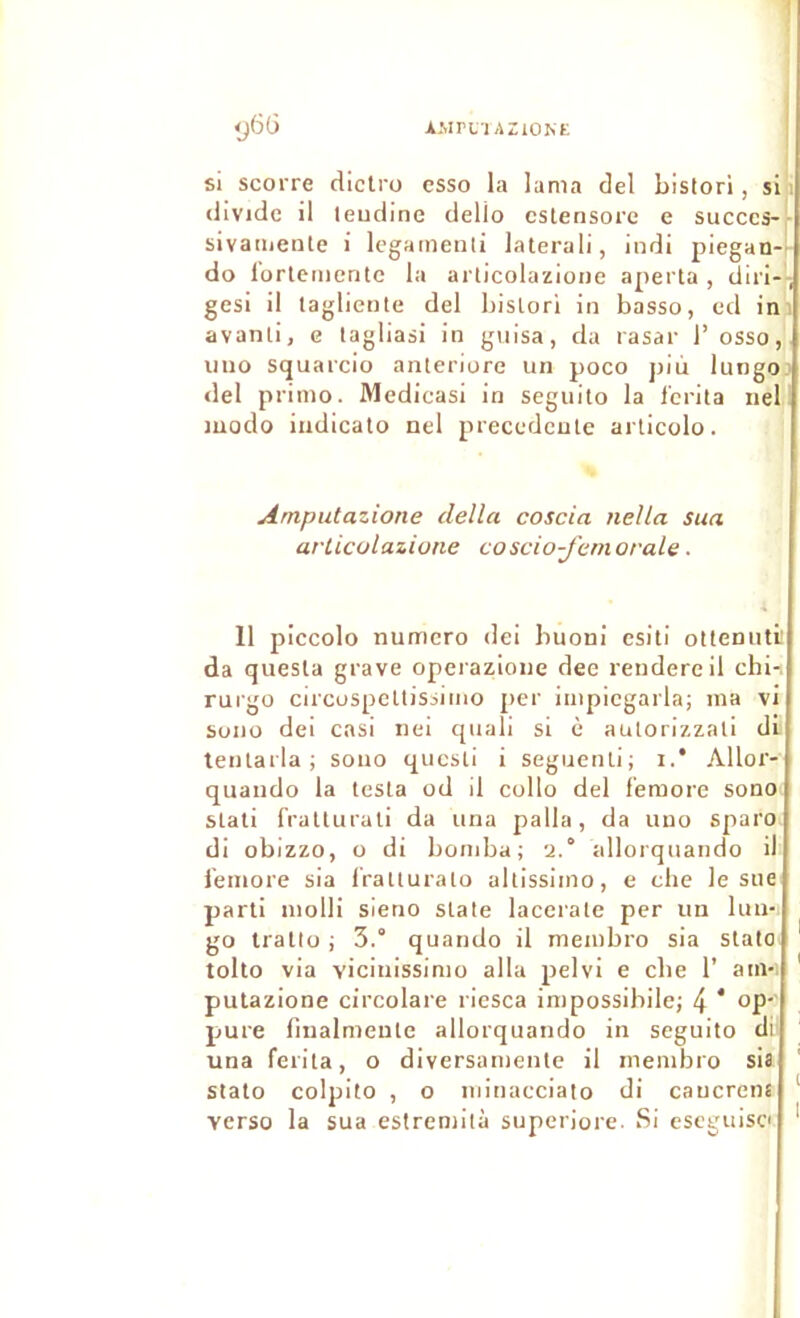 AMPUlAZlOhE ij66 SI scorre diclro esso la lama del bistori, si i (livide il teudine dello cslensore e succès-[■ sivaïuenle i legameiili laterali, indi piegan-l- do lortemcrite la arlicolazioiie apei'ta , diri-'-; gesi il lagliente del bislori in basse, ed ini avanli, c lagliasi in giiisa, da rasai- l’osso, uiio squarcio anteriore un poco più lungo: del primo. Medicasi in seguilo la l'crita iiel i modo iiidiealo nel precedente articolo. Amputazione délia coscia nella sua arUcolazione coscio-J'emorale ■ 11 piccolo numéro dei buoni esiti ottemiti’ da quesla grave operazione dee rendereil chi-i rurgo circuspcllisiimo per impiegarla; ma vi sono dei casi iiei quali si è aulorizzali di teiUarla ; soiio qucsti i seguenli; i.* Allor- quaudo la testa od il collo del f'emore sonoi stati fratturali da una palla, da uno sparo. di obizzo, O di bomba; 2.° allorquando il l’emore sia l'ratturato altissimo, e che le sue parti molli sleno State lacerate per un lun- go trallo ; 3.° quando il membro sia statoi tolto via viciiiissimo alla pelvi e cbe 1’ atn-i ' putazione circolare riesca impossibile; 4 * pure linalmeute allorquando in seguito dr una ferita, o diversamente il membro sia stalo colpito , O minacciato di caucrena ‘ verso la sua estremità superiore. Si eseguiso '