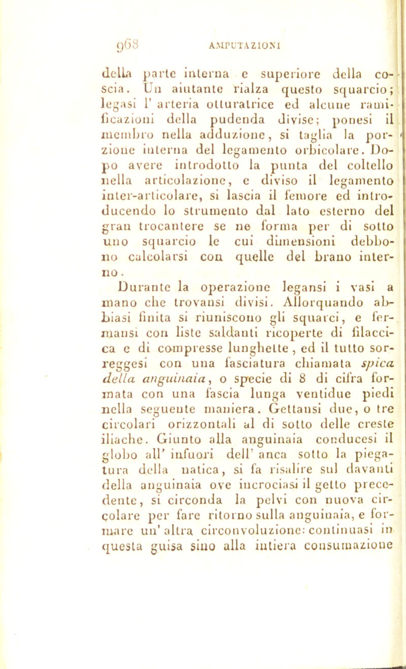 dclLi parle ialerua e superiorc délia co- scia. Un aiutante rialza questo squarcio; legasi r arteria oUuralrice ed alcuiie rami- l'icaziuni délia pudenda divise; ponesi il lucmljiü nella adduzione, si taglia la por- zioiie iiilertia del legameiito orbicolarc. Do- po avéré iiitrodotlo la punta del coltello iiella articulazionc, e diviso il leganiento iuter-arlicolare, si lascia il i'eiuore ed inlro- duceiido lo stiumeiilo dal lato esterno del grau trocanlere se ne loriua per di soUo uiio squarcio le cui dinietisioni debbo- ijo calcolarsi cou quelle del brauo inler- no. Durante la operazione legansi i vas! a inano che trovausi divisi. Allorquando ala- liiasi finita si riuniscono gli squarci, e lor- mansi cou liste saldanti ricoperte di filacci- ca e di compresse lungbelte, ed il tulto sor- reggesi cou uua fasciatura ebiamata spica délia anguinaia, o specie di 8 di cilra for- mata con una lascia lunga veiilidue pied! nella segueute maniera. Gettaiisi due, o tre circolari orizzonlali al di sollo delle creste iliaclie. Giunto alla anguinaia coiulucesi il globo ail’ infuori dell’ anca sotlo la piega- lura délia uatica, si fa risabre sul davanli délia anguinaia ove incrociasi il gelto prece- dente, si circonda la pclvi con luiova cir- çolare per fare ritorno sulla anguinaia, e for- mare un’altra circonvoluzionc: conlinuasi in questa guisa siuo alla iutiera consuiuazioue