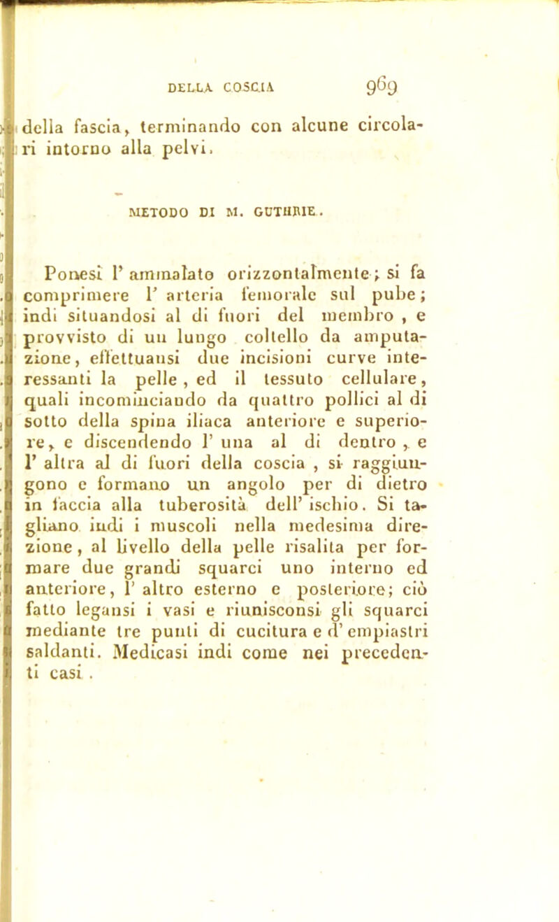 délia fascia, terminando con alcune circola- l'i intocBo alla pelvi. METODO DI M. GDTUIUE Ponesî r aminalato orizzonlatmente> si fa comprimere T artcn’a leinoralc sal pube ; indi siluandosi al di fuori del lueinbro , e provvisto di un lungo collello da ampula- zione, el’feltuausi due incisioni curve inte- ressajili la pelle, ed il lessuto cellulare, quali inconiiiiciaudo da quattro pollici al di solto délia spiua iliaca aiiteriore e superio- re, e discendendo 1’ una al di deulro , c r alUa al di fuori délia coscia , si raggiuu- gono e formaao un angolo per di dietro in faccia alla tuberosilà dell’ ischio. Si ta- glLano iudi 1 niuscoli nella niedesima dire- zione, al livello délia pelle risalila per for- mare due grandi squarci uno interuo ed anteriore, 1’altro esterno e posleriore; cio fatlo legansi i vasi e riunisconsi gli squarci mediante tre puiili di cucitura e d’enipiaslri saldanti. Medicasi indi corne nei precedca- li casi .