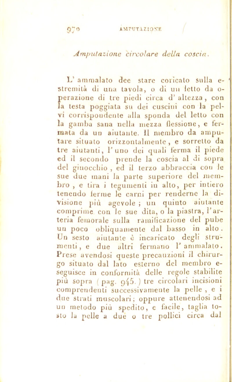 Am/mtazione circolare délia coscin. 1/ nmmalato dee stare coiicalo siilla e- strcmilà di una la vola, o di un IcUo da o- perazione di Ire piedl circa d’aitezza , con la lesta poggiata su dei cuscini con la pel- vi corrispoudeiile alla sponda del letlo con la gamba saiia uclla mezza llessione, e fei- inata da un aiulaiite. Il niembro da ampu- tare situato orizzontalmenle , e sorrelto da Ire aiutanti, 1’uno dei quali l’erma il piede ed il secondo piende la coscia al di sopra del ginoccliio , ed il terzo abbraccia con le sue due mani la parte superiore del juem- bi'o , e lira i tegumenli in alto, per intiero tenendü lerme le carni per rendernc la di- visione più agcvole ; un quinto aiulante comprime con le sue dila, o la piastra, l’ar- teria f’emorale sulla ramilicazione del pube un poco obliquamenle dal basso in alto. Un sesto aiulante è incaricalo degli stru- nienli , e due allri l’ermano ranimalalo. Prese avendosi queste precauzioni il cbirur- go situato dal lato esterno del membro e- seguisce in conl'ormilà delle regole stabilité più sopra ( pag. p-iô. ) tre circolari iiicisioni coniprendeuli successivameute la pelle , e i due strati imiscolari ; oppure allenendosi ad un rnetodo più spedito, c facile, taglia lo- sto la pelle a due o tre pollici circa dal