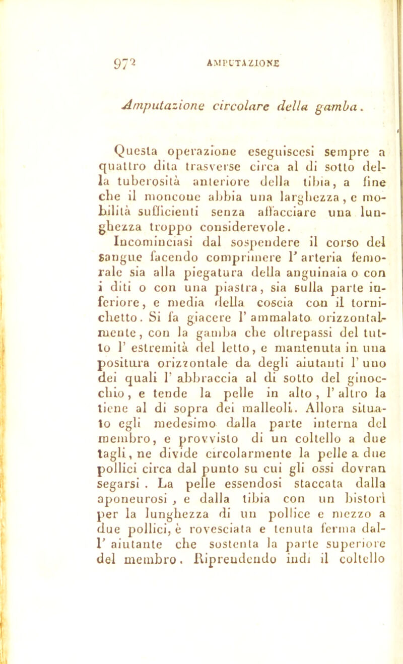 97^ AMl'LTAZIOKE Aniputazione circolare délia gamba. Qucsla operazione eseguisccsi seinpre a quallro dila trasversc circa al di sollo dél- ia tubciosità aiilcriore dclla tibia, a fine cbe il nioncouc abbia una largbezza,c mo- bililà suQicienti senza afVacciare uua luu- gliezza troppo considerevole. luconiinciasi dal sospeiidere il corso del Saiigiic facendo conipriinere T arleria lémo- ralc sia alla piegatura délia anguinaia o con i dili O cou una piastra, sia sulla parle ia- I feriore, e media rlcUa coscia can il torni- clietto. Si l'a giaccre 1’amnialato orizzontal- lueute, con la gaiulja cbe ollrepassi del tiil- Ilo r eslreinità fiel lelto, e niautenuta in una positura orizzonlale da degli aiutauti 1’ uuo 1 dei quali 1’ abbraccia al di soUo del ginoc- cbio, e tende la pelle in alto , 1’ allro la ticne al di sopra dei raalleoli. Allora silua- ■ lo egli medesimo rlalla parte interna del ' roembro, e provvislo di un coltello a due t tagli,ne divide circolarmenle la pelle a due pollici circa dal punlo su cui gli ossi dovran il segarsi . La pelle essendosi staccata dalla aponeurosi , e dalla tibia con un bislorl per la lunghezza di un pollice c niezzo a due pollici, è rovesciata e tenuta ferma dal- r aiulanle che soslenla la parle supcriorc del meinbro. Ripreudeudo indi il coltello I