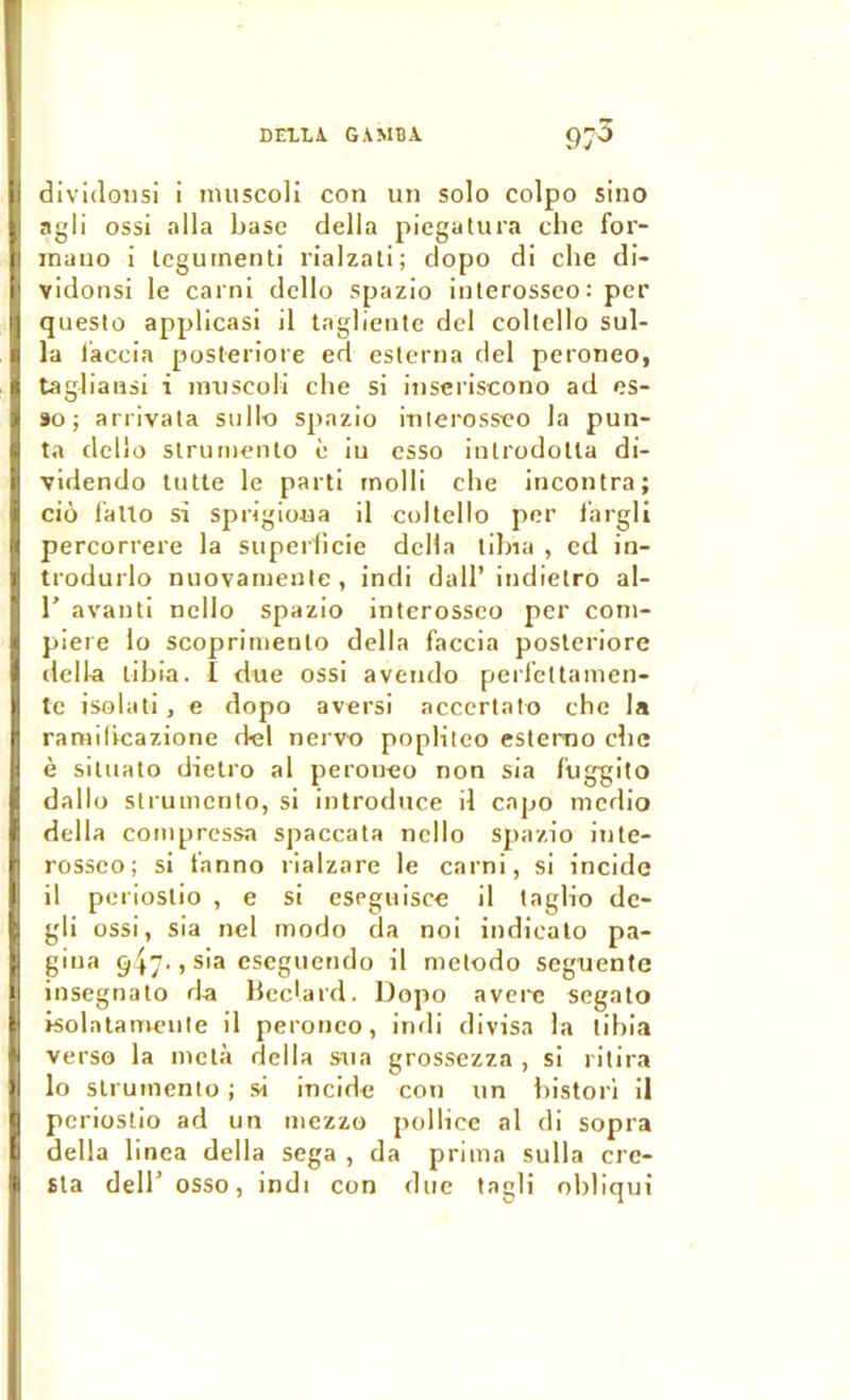 DElLi GAMBA 97^ dividoiisi i imiscoli con un solo colpo sino agii ossi alla base délia picgatura cbe for- mano i Icgumenti rialzali; clopo di cbe di- vidonsi le carni dcllo spazio interosseo : per questo applicasi il taglieiite dcl coltello sul- la l’accia posteriore ed eslerna del peroneo, tagb'auii i imiscoli cbe si inseriscono ad es- 90 ; arrivata sullo spazio itilerosseo la puii- ta dclio slrumenlo è iu csso inlrodolla di- videndo tulle le parti molli cbe iucontra; ciô f'alto si sprigioua il coltello per l’argli percorrere la superficie délia tibia , cd in- trodurlo nuovanienle, indi dall’indietro al- r avanti nello spazio interosseo per coni- piere lo scoprimento délia faccia posteriore délia tibia. I due ossi aveiido perfettamen- te isolati, e dopo avers! accertato cbe la raniilicazione del nervu poplitco estemo cbe è sitiiato dielro al peroneo non sia f’uggito dallo strumcnto, si introduce il capo medio délia compressa spaccata nello spazio inle- rossco; si t'anno rialzare le carni, si incide il perioslio , e si eseguisce il taglio dc- gli ossi, sia nel modo da noi indicato pa- gina 947-1 cseguctido il metodo seguente insegnato da lieclard. Dopo averc segato isolatamente il peroneo, indi divisa la tibia verso la metà délia sua grossezza , si ritira lo slrumento ; si incide cou un bistori il pcriostio ad un mezzo pollice al di sopra délia linea délia sega , da prima sulla crc- Sla dell’osso, indi con duc tagli obliqui