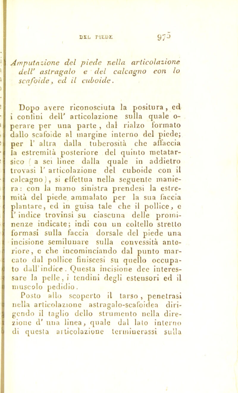 EÏL riEUE 97“» Anrputrtzione del piede nella articolazione dtlV aslragalo e del calcagno eon lo scnfoide, ed il cuboide. Dopo averc riconosciuta la positura, ed i contÎDÎ dell’ articolazione sulla quale o- perare per una parle , clal rialzo lonnato dallo scafoide al inargine interna del piede; per r allra dalla tubcrosità chc aflaccia la estrcmità posteriore del quinto mctatar- sico ' a sei linee dalla quale in addielra trovasi 1’ articolazione del cuboide cou il calcagno), si cffellua nella seguenlc manie- ra ; con la niano sinistra prendesi la estre- inità del piede amnialato per la sua l’accia plantarc, ed in guisa taie che il pollice, e r indice trovinsi su ciascüna delle proini- ncnze indicate; indi con un coltello slrello Ibrmasi sulla faccia dorsale del piede una incisione semilunare sulla convcssità anto- riore, c che incominciando dal punto niar- cato dal pollice fitiisccsi su quello occupa- to dairindice. Questa incisione dce intercs- sare la pelle, i tendini degli csteusori erl il niuscolo pcdidio. Pûsto allô scopei'to il tarso , penetrasi nella articolazione astragalo-scaCoidea diri- gcndo il laglio dcllo slrumcnto nella dire- zionc d’ una linea, quale dal lato interno di questa aiticolazione lcrmiuerassi sulla