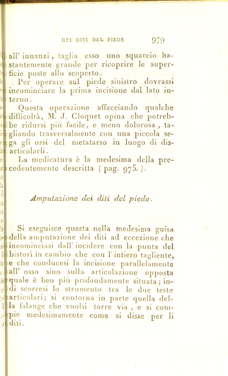 I air inuanzi r lilgjili csso iino squarcio ha- stantemenle grande per ricoprire le super- ficie poste alio scoperto. Per operare sul piede sinislro clovrassi incominciare la prima incisione dal lato in- terno . Qiiesta operazione affacciando qiialche difficoltà, M. J. Cloquet opina che potreb- ibe ridursi più facile, e meno dolorosa , ta- gliando trasversaliDcnte con una piccola se- ,ga gli ossi del inetatarso in luogo di dis- arlicolarli. 1- La medicatura è la niedesinia délia pre- i£ cedeutemcntc descritla ( pag, g^5. ). 10 Amputazione dei diti del piede. !0 Si seguisce questa nella medesima guisa ;e- délia amputazione dei diti ad eccezione che incominciasi dall’ incidere con la punta del bistorl in cambio cbe con l’intiero taglientc, 10 e che couduccsi la incisione parallelainente e. air osso siuo suIId' articolazione opposta quale è ben più profondarneute situatajln- 1- di scorresi lo strumcnto tra le duc teste articolari; si contorna in parte quclla del- 11 la falange cbe vuolsl torre via , e si com- > pic medcsimamente corne si disse per li ,) diti.