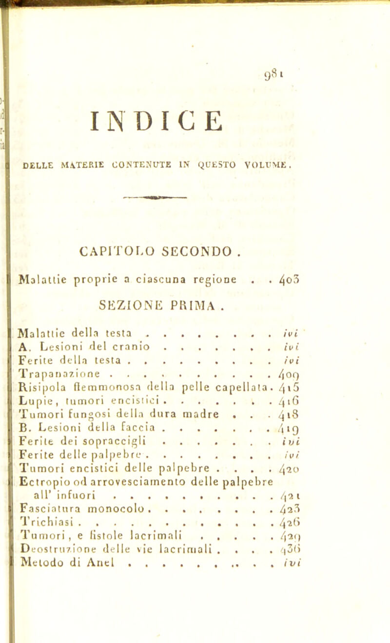 INDICE CELLE M\T£RIE CONTENUTE IN 9UE5TO VOLLME. CAPITOLO SECONDO . Malatlie proprie a ciascuna regione . . 4o3 SEZIONE PRIMA . Malaltie délia testa ivi A. Lésion! del cranio ivi Ecrite dclla testa . ivi Trapana/ione 409 Risipola flemmonosa délia pelle capellata. Lupie, tumori encisiici /|iG Tumori fungosi délia dura madré . . . 418 B. Lésion! délia faccia /iiq Ferite dei sopraccigli ivi Ferite delle palpebre ivi Tumori encistici delle palpebre .... Ectropio od arrovesciarnento delle palpebre air infuori 4% t Fasciatura monocolo 42.^ 'Prichiasi 4'*8 Tumori, e listole lacrimali 4^') Deostrur.ione delle vie lacrimali .... '|3(> Mciodû di Anel ivi