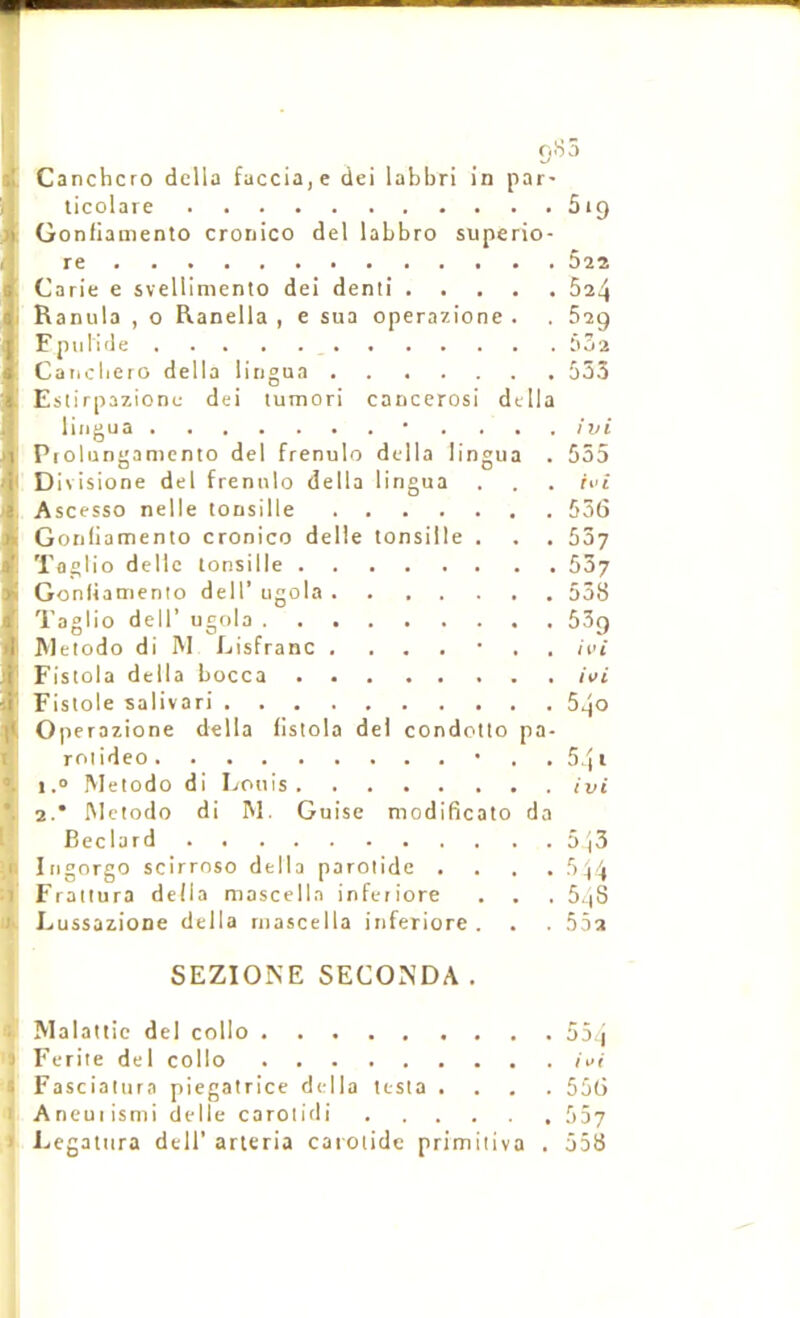 Canchcro dcllo fuccia,e dei labbri in par- licolare 619 Gonfiamento cronico del labbro superio- 5^2 Carie e svellimento dei demi 624 Ranula , o Ranella , e sua operazione . . 629 Fpulide Caiicbero délia litigua 533 Estirpazionu dei lumori cancerosi délia lingua • . . . . ivi Proliingamento del frenulo délia lingua . 555 Divisione del frenulo délia lingua . . . h'i Ascesso nelle tonsille 556 Gonliamento cronico delle tonsille . . , 557 Toglio delle tonsille 537 Gonliamento dell’ ugola ....... 538 Taglio deir ugola 509 Metodo di INI Lisfranc . ...•., ivi Fisiola délia bocca ivi Fistole salivari 540 Operazione délia lislola dei condotlo pa- roiideo • . . 5 ) i 1.0 Metodo di Louis ivi 2.* Metodo di M, Guise modificato da Beclard 5)3 Ingorgo scirroso délia parotide .... 5)4 Frattura délia mascella infetiore . . . 5.)S Lussazione délia mascella inferiore. . . 552 SEZIONE SECO^’DA . (i Malattic del collo 55 j 'J Ecrite del collo ivi i Fasciatura piegatrice délia testa .... 556 ^ Aneuiismi delle carotidi 557 1 Legatura dell’ arteria carotide primitiva . 558