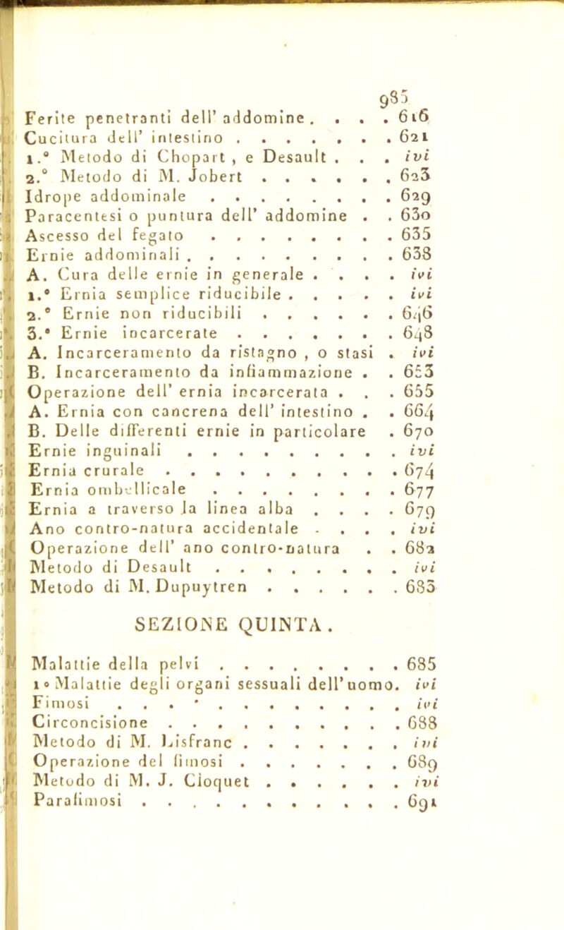 >' i! l; gSS Ferite pénétrant! dell’addomine . . . . 6i6 Cucitura dell’ inteslino 621 1. “ Metodo di Chopart , e Desault . . . ivi 2. ° IMetodo di iNl. Jobert ...... GaS Idrope addominale 629 Paraceniesi o punlura dell’ addomine . . 63o Ascesso del fegalo 635 Ernie addoniinali 638 A. Cura delle ernie in generale .... ivi 1. * Ernia seniplice riducibile ivi 2.  Ernie non riducibili 646 3. * Ernie incarcerate 6^3 A. Incarceramenio da ristagno , o stasi . ivi B. Incarceramenio da infiammazione . . 653 Operazione dell’ ernia incarcerata . . . 655 A. Ernia con cancrena dell’ intestino , . 664 B. Delle difTerenti ernie in particolare . 670 Ernie inguinal! ivi Ernia crurale 674 Ernia ombcllicale 677 Ernia a traverse la linea alba .... 679 Ano contro-natura accidenlale ... ivi Operazione dell’ ano contro-natura . . 682 Metodo di Desault ivi Metodo di M. Dupuyiren 633 SEZlOiME QUINTA. Malaitie délia pelvi 685 i°Malat(ie degli orgarii sessuali dell’uomo. ivi Finiüsi . . . • ivi Circoncisione 638 Metodo di M. Ijisfranc ivi Operazione del liinosi 689 Metodo di M. J. Cioquet ivi Paraliuiosi . 691