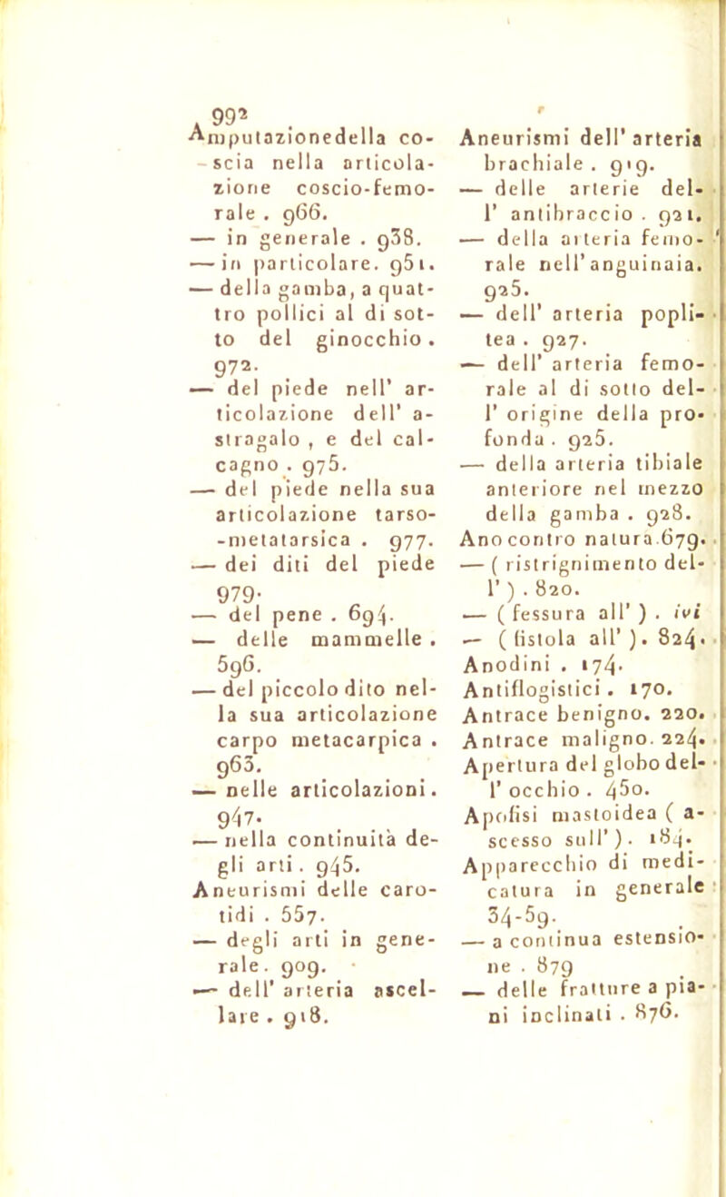 A 99* Aniputazionedella co- -scia nella articola- liorie coscio-femo- rale , 966. — in generale . gSS. — in |)arlicolare. gSi. — délia gamba, a quat- tro poilici al di sot- to del ginocchio • 972. — del piede nell’ ar- ticolar-ione dell' a- stiagalo , e del cal- cagno . 975. — del piede nella sua arlicolazione tarso- -nietalarsica . 977. — dei diti del piede 979- — del pene . og^. — delle mammelle . 596. — del piccolo dito nel- la sua arlicolazione carpo metacarpica . 963. — nelle articolazioni. — nella continuità de- gli arii. 945. Aneurisnii delle caro- tidi . 557. — degli arti in gene- rale. 909. •— deir arieria ascel- laie .918. Aneurisnii dell’arieria brachiale . 919. — delle arterie del» r antibraccio . gai.' — délia aileria feiiio- raie nell'anguinaia. 925. — deir arieria popli- • tea . 927. — deir arieria fémo- rale al di sollo del- r origine délia pro» fondu . 925. — délia arieria tibiale anteriore nel inezzo délia gamba . 928. Anoconiro nalura.ti7g.. — ( ristrigniinento del- 1’) . 820. — ( fessura ail’ ) . ivi — ( (islola ail’ ). 824 • ■ Anodini , 174- Anlillogislici. 170, Anlrace benigno. 220. Anlrace maligno. 224. • Aperlura del gloho del- • r occhio . 450. Apcdisi masioidea ( a- sccsso suir ) • i84- Appareccliio di medi- calura in generale ' 34-5g. — a coniinua estensio- ne . 879 — delle fraiture a pia- ni inclinali . 87G.