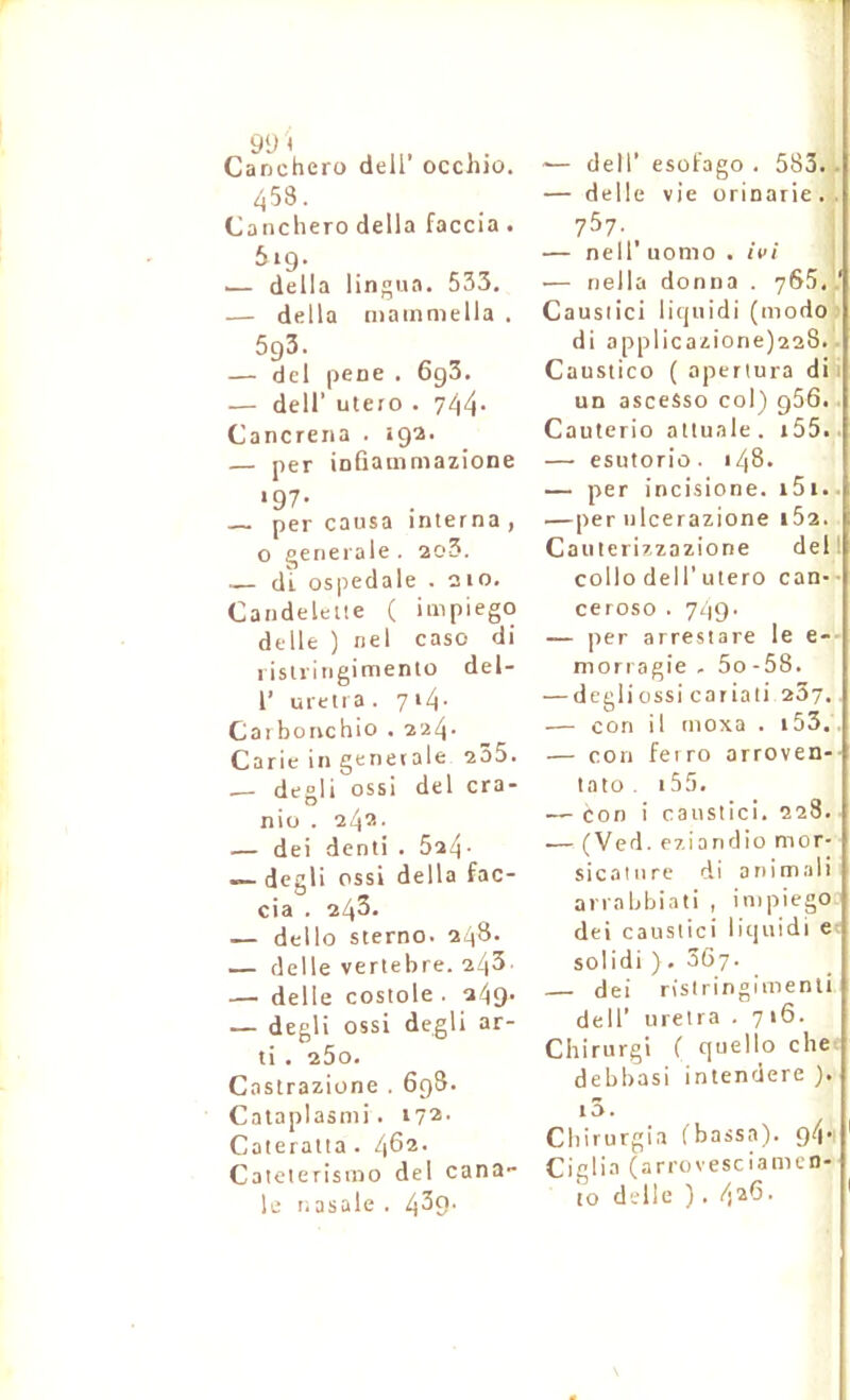 Canchero dell’ occhio. 453. Canchero délia faccia . 619. — délia lingua. 533. — délia mainmella . 5g3. — del pene . 6g3. — deir utero . 744- Cancreiia . iga. — per iofiammazione *97- per causa interna , 0 t^enerale . ao3. — di ospedale . 210. Candeleiie ( impiego delle ) nel caso di 1 islringimento del- r uretra. 7i4’ Cai bonchio . 224- Carie in generale 2Ô5. .— degli ossi del cra- nio . 24®- — dei denti . 524- — degli ossi délia fac- cia . 24^* — dello sterno. 248. — delle vertebre. 243- — delle costole . 249. — degli ossi degli ar- ti . 25o. Castrazione . 6g8. Cataplasmi. Cateratta . 462- Caieterisino del cana- le nasale . 429- -— deir esofago . 583.. — delle vie orinarie. . 757. _ — neir uonio . ivi — riella donna . 765..' Causiici liquidi (modo; di applicazione)228.. Caustico ( aperlura dii un asceSso col) g56. Cauterio alluale. i55. — esutorio. 148. — per incisione. i5i.. —per ulcerazione i5z. Cauterizzazione del' collo del r utero can-- ceroso . 749- — per arresiare le e- mori agie . 5o -58. — degli ossi cariati 287. — con il inoxa . i53, — con feiro arroven-- tato . 155. — con i caustici. 228. ■— (Ved. eziaudio mor- sicalnrc di animali anabbiati , impiego dei causiici liquidi e solidi ) . 367. — dei risiringimenti deir uretra . 7 16. Chirurgi ( quello che debbasi intendere ). i5. Cbirurgia (bassa). g4' Ciglia (arrovesciamen-