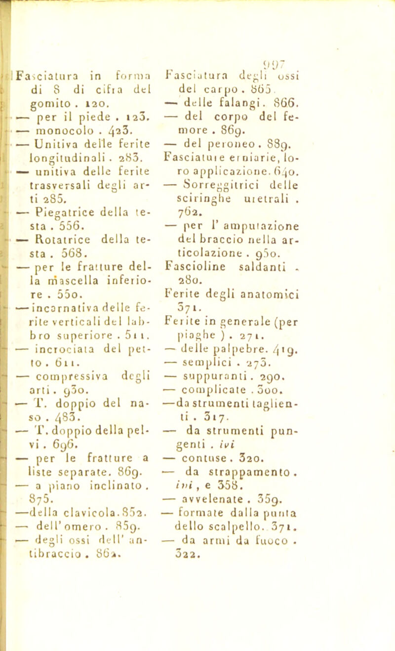 di 8 di cifia dcl gomito . 120. — per il piede . laô. — moDocolo . 423- — Unitiva delle ferite longiiudinali . 283. — unitiva delle ferite trasversali degli ar- ti 285. — Piegalrice délia te- sta . 556. — Rotatrice délia te- sta . 568. — per le fratiure dél- ia niascella infetio- re . 55o. — incarnativa delle fe- rite verticali del lah- b ro superiore . 51 i. — incrociaia del pet- to. 611. — coinpressiva degli arti. yâo. •— T. doppio del na- so . 483. — T. doppio délia pel- vi . 696. — per le fratiure a liste separate. 869. — a i>iano inclinato. 875. —délia clavicola. 852. —• dell’ omero . 859. — degli ossi dell' un- tibraccio . 8Ü2. !iir del carpo . 865 — delle falangi. 866. — del corpo del fe- more . 869. — del peroneo. 889. Fasciatuie eruiarie, lo- ro applicazione. 640. — Sorreggitrici delle sciringhe uieirali . 762, — per r ampuiazione del braccio nella ar- ticolazione . gSo. Fascioline saldanti . 280. Ferite degli anatomici 571. Ferite in generale (per |)iaghe ) . 271. — delle palpebre. 4'9- — semplici . 276. — suppurant!. 290. — complicate . ôoo. —da strumenti laglien- li . 317. — da strumenti pun- genti . ivi — contuse . 320. •— da strappamento. ini, e 358. — avvelenate . 35g. — formate dalla puiiia dello scalpello. 371. — da armi da fuoco . 322.