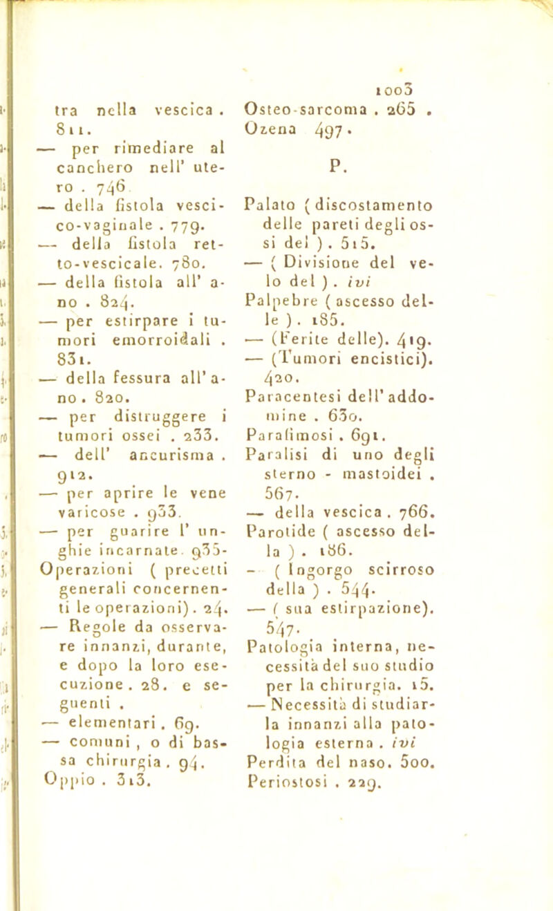 811. — per rimediare al canchero nell’ ute- ro . 746 — délia fistola vesci- co-vagiuale . 779. — délia fistola ret- to-vescicale. 780. — délia fistola ail’ a- no . 824. — per estirpare I tu- mori einorroidali . 83i. — délia fessura ail' a- no • 820. — per distruggere i tumori ossei . 233. — deir ancurisma . 912. — per aprire le vene varicose . 933. — per guarire 1’ iin- ghie incarnate. 935- Operazioni ( precetti général! concernen- ti le operazioni). 24. — Reoole da osserva- D re innanzi, durante, e dopo la loro ese- cuzione . 28. e se- giienti . — elementari . fig. — coniuni , o di bas- sa chinirgia . 94. Oppio . 3 i3. ioo3 Uzena 497* P. Palato ( discostamento delle pareti degli os- si del ) . 51 5. — ( Divisione del vé- lo del). ivi Palpebre ( ascesso del- le ). i85. •— (Ferite delle). 4'9- — (Tumori encistici). 420. Paracentesi dell'addo- mine . 63o. Paraliinosi . 6gi. Paralisi di uno degli sterno - mastoidei . 567. — délia vescica. 766. Parotide ( ascesso dél- ia ). 186. — { Ingorgo scirroso délia ) . 544. — ( sua estirpazione). 547. _ Patologia interna, né- cessita del suo studio per la chinirgia. i5. — Nécessita di studiar- la innanzi alla pato- logia esterna . ivi Perdita del naso. 5oo. Periostosi . 229.