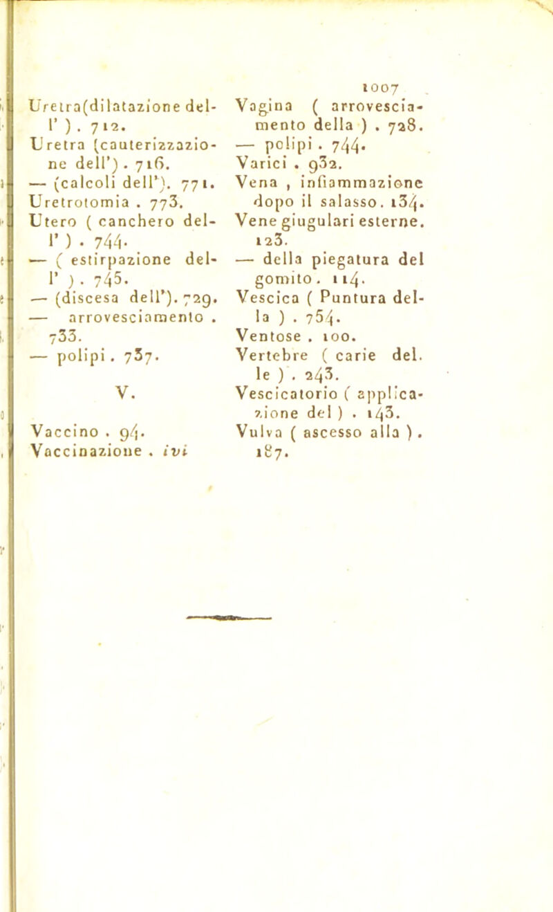 Üreira(dilatazione del- r ) . 712. L'retra (^cauterizzazio- ne dell’) . 716. — (calcoli delT). 771. Uretrotomia . 773. Utero ( canchero del- 1’ ) . 744- — ( esiirpazione del* r ). 745. — (discesa dell’). 729. — arrovesciamenio . 733. — polipi , 737. V. Vaccino . 94. Vûccinazione . ivi 1007 Vag.ina ( arrovescia- mento délia ) . 728. — polipi . 744- Varici . g32. Vena , infiammazionc dopo il salasso. i34* Vene giugulari es terne. 123. — délia piegatura del gomito. 114. Vescica ( Puntura dél- ia ) . 754. Ventôse . 100. Vertebre ( carie del. le ) . 243. Vescicatorio ( applica- zione del ) . i43. Vulva ( ascesso alla ). 187.