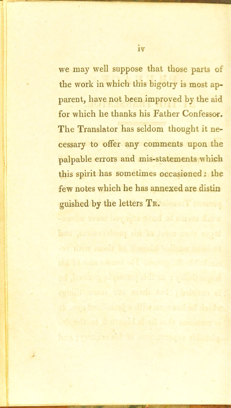 we may well suppose that those parts of the work in which this bigotry is most ap- parent, have not been improved by the aid for which he thanks his Father Confessor. The Translator has seldom thought it ne- cessary to offer any comments upon the palpable errors and mis-statements which this spirit has sometimes occasioned : the few notes which he has annexed are distin guished by the letters Tr.