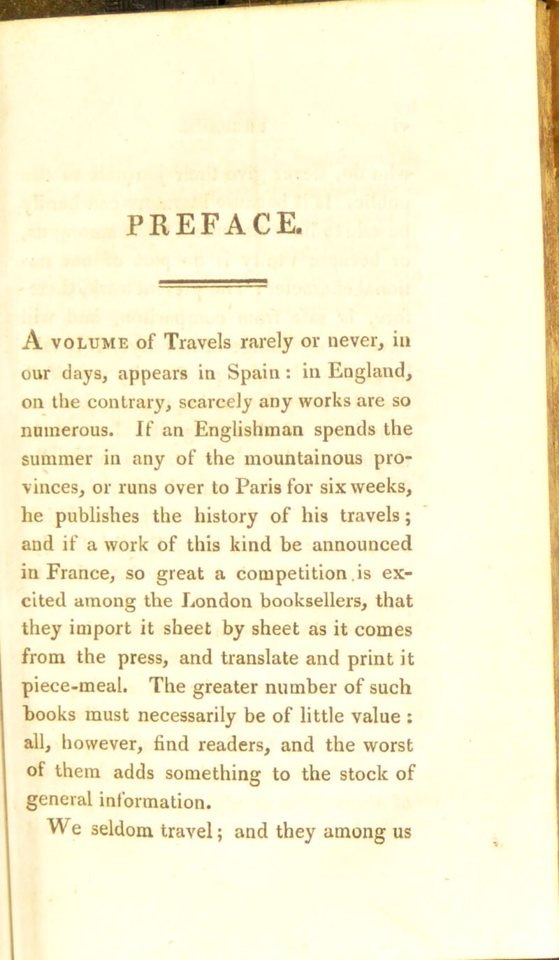 A volume of Travels rarely or never, in our days, appears in Spain: in England, on the contrary, scarcely any works are so numerous. If an Englishman spends the summer in any of the mountainous pro- vinces, or runs over to Paris for six weeks, he publishes the history of his travels; and if a work of this kind be announced in France, so great a competition .is ex- cited among the London booksellers, that they import it sheet by sheet as it comes from the press, and translate and print it piece-meal. The greater number of such books must necessarily be of little value : all, however, find readers, and the worst of them adds something to the stock of general information. We seldom travel; and they among us