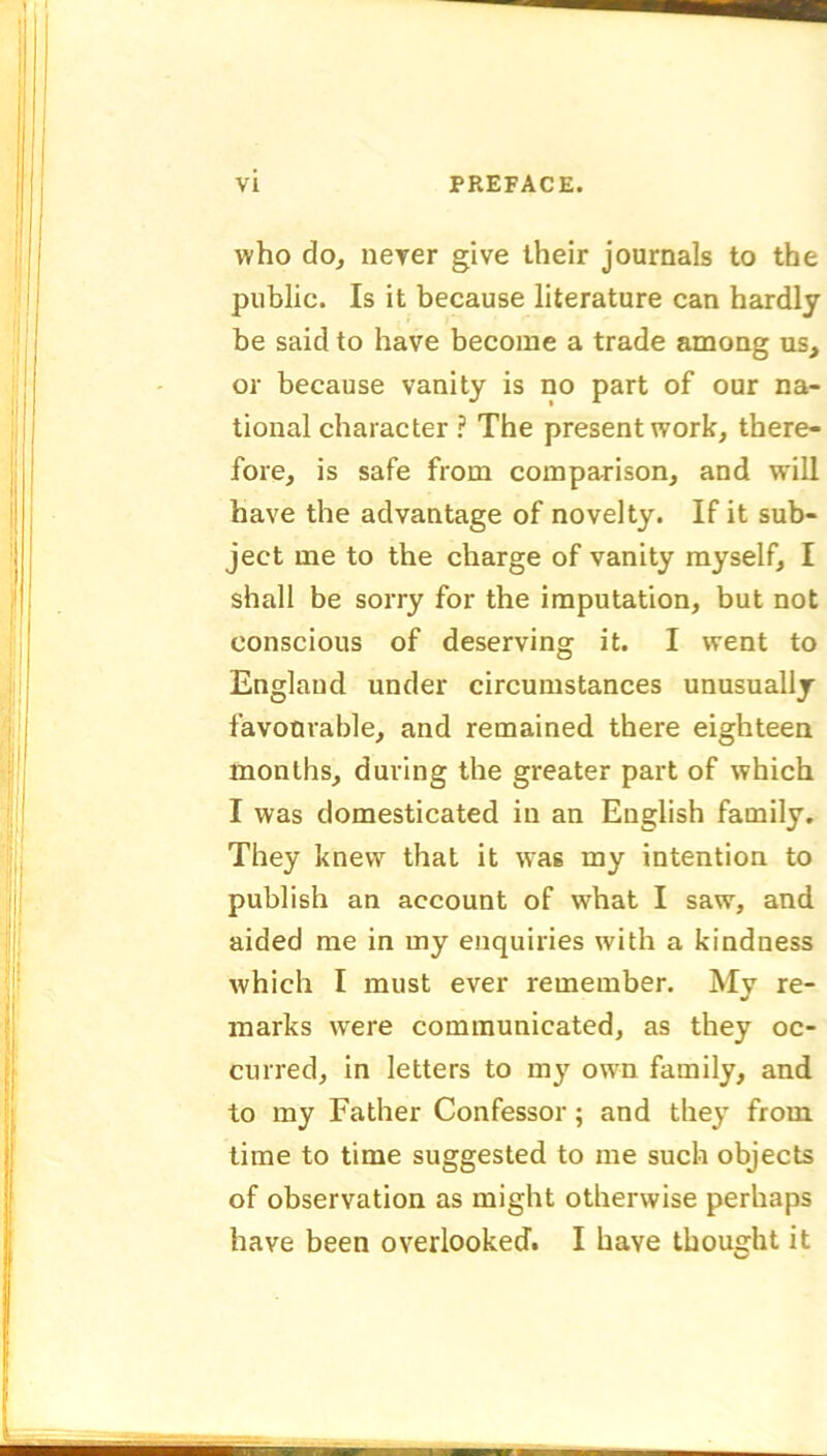 who do, never give their journals to the public. Is it because literature can hardly be said to have become a trade among us, or because vanity is no part of our na- tional character ? The present work, there- fore, is safe from comparison, and will have the advantage of novelty. If it sub- ject me to the charge of vanity myself, I shall be sorry for the imputation, but not conscious of deserving it. I went to England under circumstances unusually favourable, and remained there eighteen months, during the greater part of which I was domesticated in an English family. They knew that it was my intention to publish an account of what I saw, and aided me in my enquiries with a kindness which I must ever remember. My re- marks were communicated, as they oc- curred, in letters to my own family, and to my Father Confessor; and they from time to time suggested to me such objects of observation as might otherwise perhaps have been overlooked. I have thought it ■