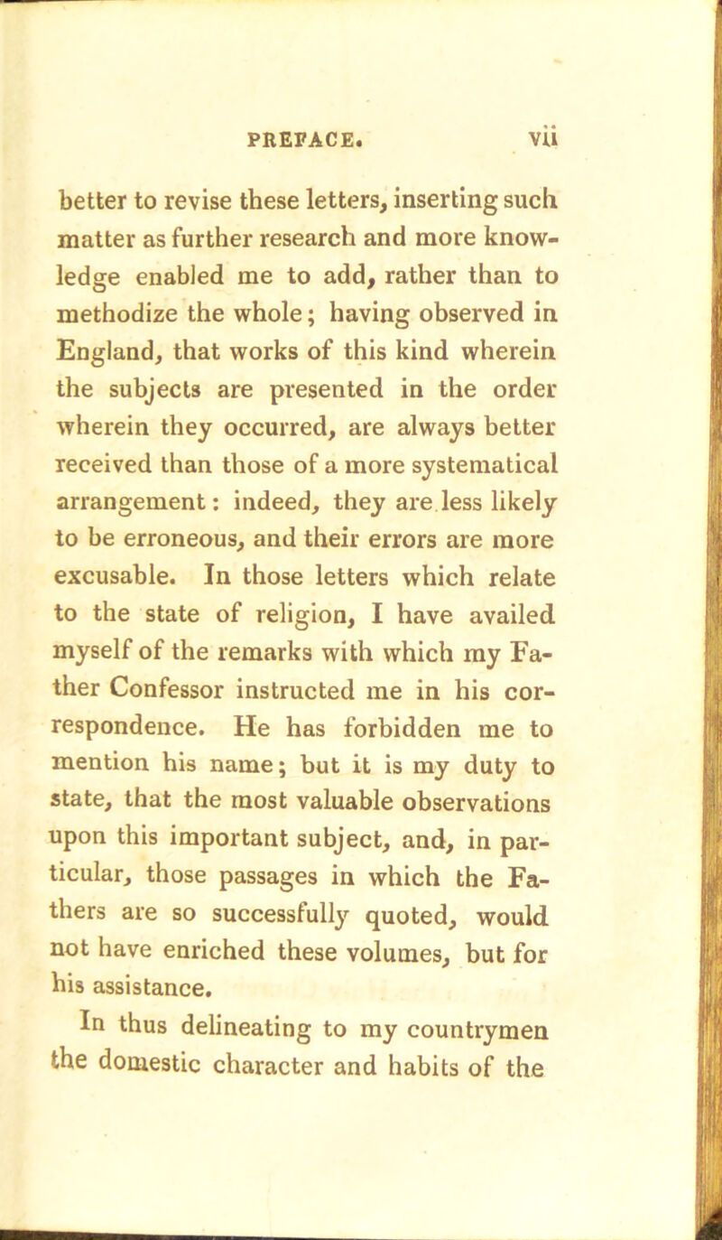 better to revise these letters, inserting such matter as further research and more know- ledge enabled me to add, rather than to methodize the whole; having observed in England, that works of this kind wherein the subjects are presented in the order wherein they occurred, are always better received than those of a more systematical arrangement: indeed, they are less likely to be erroneous, and their errors are more excusable. In those letters which relate to the state of religion, I have availed myself of the remarks with which my Fa- ther Confessor instructed me in his cor- respondence. He has forbidden me to mention his name; but it is my duty to state, that the most valuable observations upon this important subject, and, in par- ticular, those passages in which the Fa- thers are so successfully quoted, would not have enriched these volumes, but for his assistance. In thus delineating to my countrymen the domestic character and habits of the