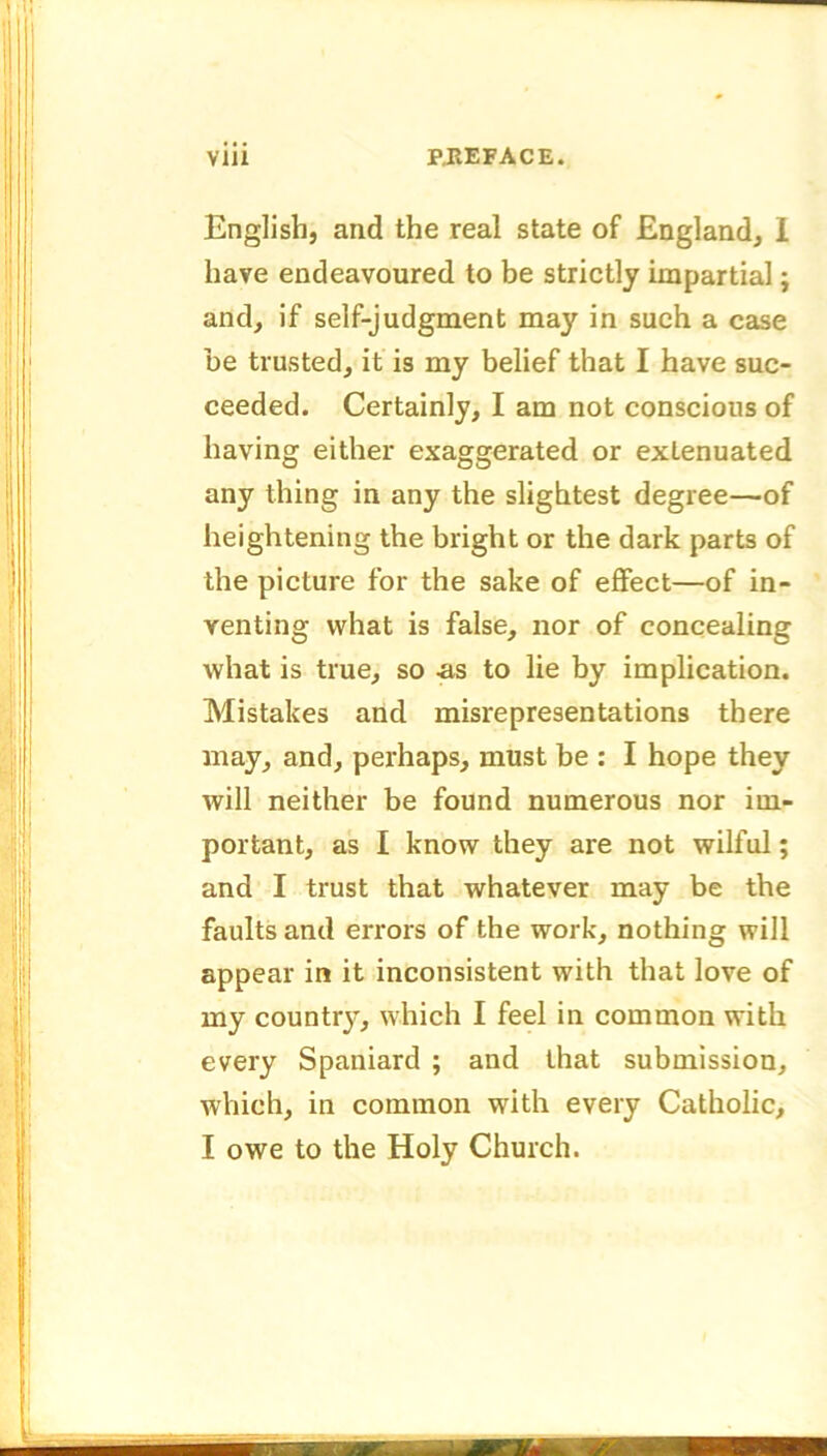 English, and the real state of England, 1 have endeavoured to be strictly impartial; and, if self-judgment may in such a case be trusted, it is my belief that I have suc- ceeded. Certainly, I am not conscious of having either exaggerated or extenuated any thing in any the slightest degree—of heightening the bright or the dark parts of the picture for the sake of effect—of in- venting what is false, nor of concealing what is true, so ;as to lie by implication. Mistakes and misrepresentations there may, and, perhaps, must be : I hope they will neither be found numerous nor im- portant, as I know they are not wilful; and I trust that whatever may be the faults and errors of the work, nothing will appear in it inconsistent with that love of my county, which I feel in common with every Spaniard ; and that submission, which, in common with every Catholic, I owe to the Holy Church.