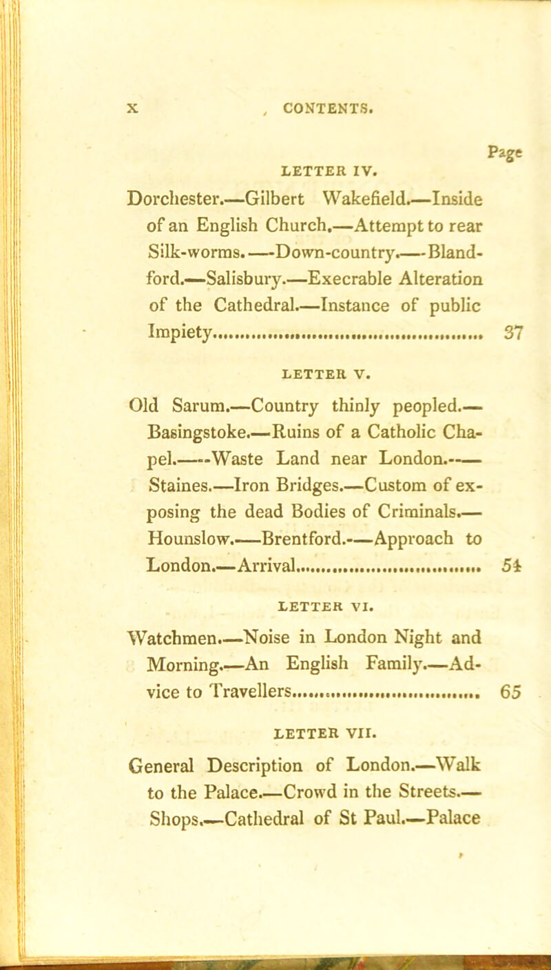 LETTER IV. Dorchester.—Gilbert Wakefield.—Inside of an English Church,—Attempt to rear Silk-worms.—Down-country.—Bland- ford.—Salisbury.—Execrable Alteration of the Cathedral.—Instance of public Impiety Page 37 LETTER V. Old Sarum.—Country thinly peopled.— Basingstoke.—Ruins of a Catholic Cha- pel.——Waste Land near London. Staines.—Iron Bridges.—Custom of ex- posing the dead Bodies of Criminals.— Hounslow.—Brentford.—Approach to London.—Arrival 5i LETTER VI. Watchmen.—Noise in London Night and Morning.—An English Family.—Ad- vice to Travellers 65 LETTER VII. General Description of London.—Walk to the Palace Crowd in the Streets.— Shops.—Cathedral of St Paul.—Palace