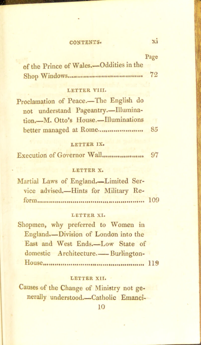 Page of the Prince of Wales.—Oddities in the Shop Windows..... 72 LETTER VIII. Proclamation of Peace.—The English do not understand Pageantry—Illumina- tion.—M. Otto’s House—Illuminations better managed at Rome 85 LETTER IX. Execution of Governor Wall 97 LETTER X. Martial Laws of England.—-Limited Ser- vice advised.—Hints for Military Re- form 109 LETTER XI. Shopmen, why preferred to Women in England.—Division of London into the East and West Ends Low State of domestic Architecture Burlington- House. 119 LETTER XII. Causes of the Change of Ministry not ge- nerally understood Catholic Emanci- 10