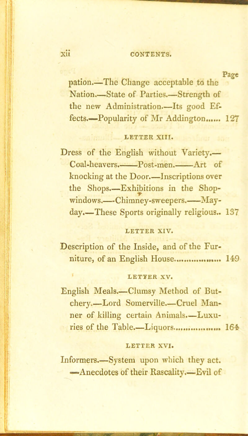 Page pation.—The Change acceptable to the Nation—State of Parties.—Strength of the new Administration—Its good Ef- fects.—-Popularity of Mr Addington 127 LETTER XIII. Dress of the English without Variety.— Coal-heavers. Post-men Art of knocking at the Door Inscriptions over the Shops.—Exhibitions in the Shop- windows.—Chimney-sweepers. May- day.—These Sports originally religious.. 137 LETTER XIV. Description of the Inside, and of the Fur- niture, of an English House 149 LETTER XV. English Meals.—Clumsy Method of But- chery.—Lord Somerville.—Cruel Man- ner of killing certain Animals.—Luxu- ries of the Table.—Liquors 164 LETTER XVI. Informers.—System upon which they act. —Anecdotes of their Rascality.—Evil of