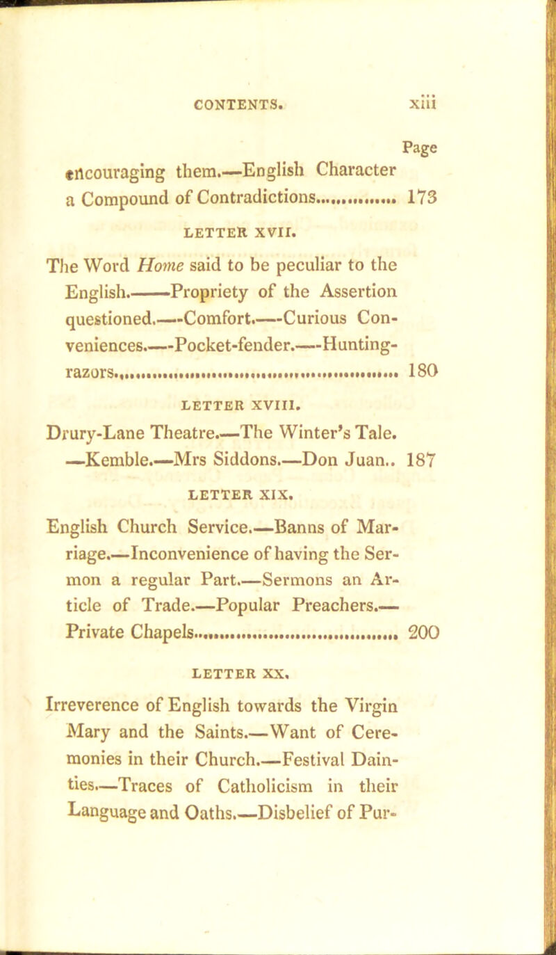 Page encouraging them.—English Character a Compound of Contradictions 173 letter xvii. The Word Home said to be peculiar to the English.——Propriety of the Assertion questioned.—Comfort.—Curious Con- veniences.—Pocket-fender.—Hunting- razors.,..,... 180 LETTER XVIII. Drury-Lane Theatre.—The Winter’s Tale. —Kemble.—Mrs Siddons.—Don Juan.. 187 LETTER XIX. English Church Service.—Banns of Mar- riage.—Inconvenience of having the Ser- mon a regular Part.—Sermons an Ar- ticle of Trade.—Popular Preachers.— Private Chapels 200 LETTER XX, Irreverence of English towards the Virgin Mary and the Saints.—Want of Cere- monies in their Church.—Festival Dain- ties.—Traces of Catholicism in their Language and Oaths.—Disbelief of Pur-