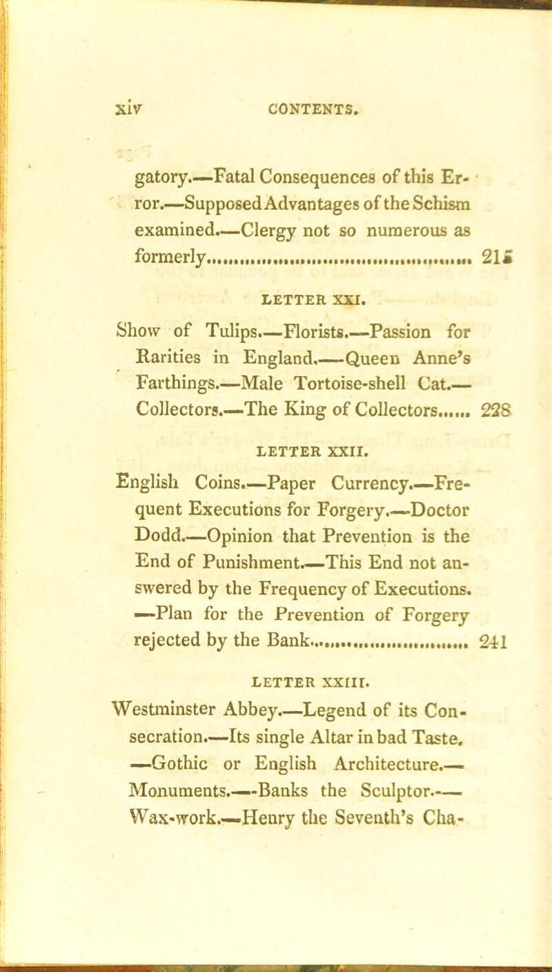 gatory.—Fatal Consequences of this Er- ror.—Supposed Advantages of the Schism examined.—Clergy not so numerous as formerly 21* LETTER XXI. Show of Tulips.—Florists.—Passion for Rarities in England.—Queen Anne’s Farthings.—Male Tortoise-shell Cat.— Collectors.—The King of Collectors 228 LETTER XXII. English Coins.—Paper Currency.—Fre- quent Executions for Forgery.—Doctor Dodd.—Opinion that Prevention is the End of Punishment.—This End not an- swered by the Frequency of Executions. —Plan for the Prevention of Forgery rejected by the Bank..... 241 LETTER XXIII. Westminster Abbey.—Legend of its Con- secration.—Its single Altar in bad Taste. —Gothic or English Architecture.— Monuments.—Banks the Sculptor Wax-work.—Henry the Seventh’s Cha-