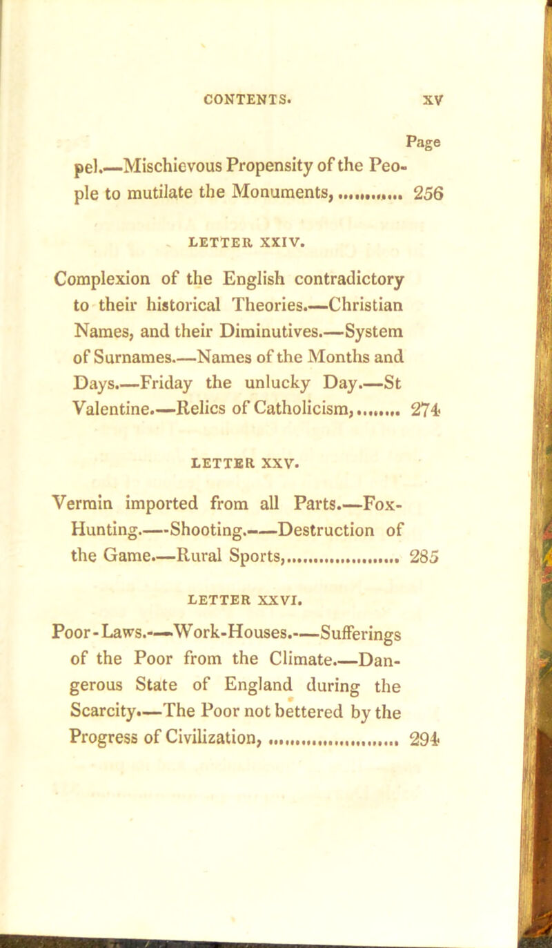 Page pel.—Mischievous Propensity of the Peo- ple to mutilate the Monuments, ....... 256 LETTER XXIV. Complexion of the English contradictory to their historical Theories.—Christian Names, and their Diminutives.—System of Surnames—Names of the Months and Days.—Friday the unlucky Day.—St Valentine.—Relics of Catholicism, 274* LETTER XXV. Vermin imported from all Parts.—Fox- Hunting.—Shooting. Destruction of the Game.—Rural Sports, 285 LETTER XXVI. Poor-Laws.-—-Work-Houses.—Sufferings of the Poor from the Climate.—Dan- gerous State of England during the Scarcity.—The Poor not bettered by the Progress of Civilization, 294*