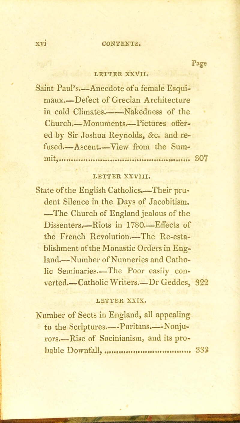 Page LETTER XXVII. Saint Paul’s.—Anecdote of a female Esqui- maux.—Defect of Grecian Architecture in cold Climates.- Nakedness of the Church.—Monuments—Pictures offer- ed by Sir Joshua Reynolds, &c. and re- fused.—Ascent.—View from the Sum- mit, 307 LETTER XXVIII. State of the English Catholics.—Their pru- dent Silence in the Days of Jacobitism. —The Church of England jealous of the Dissenters.—Riots in 1780.—Effects of the French Revolution—The Re-esta- blishment of the Monastic Orders in Eng- land—Number of Nunneries and Catho- lic Seminaries—The Poor easily con- verted.—Catholic Writers.—Dr Geddes, 322 LETTER XXIX. Number of Sects in England, all appealing to the Scriptures.—Puritans.—Nonju- rors.—Rise of Socinianism, and its pro- bable Downfall, 333