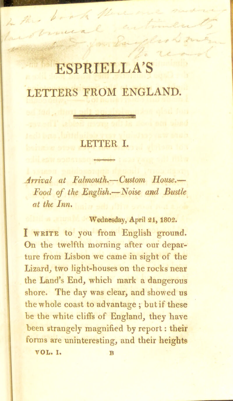 ■/. . \ / f' r * r O ■?. /* .> - C -*► Y ESPRIELLA’S LETTERS FROM ENGLAND. LETTER I. {nival at Falmouth.—Custom House.— Food of the English.—Noise and Bustle at the Inn. Wednesday, April 21, 1802. I write to you from English ground. On the twelfth morning after our depar- ture from Lisbon we came in sight of the Lizard, two light-houses on the rocks near the Land’s End, which mark a dangerous shore. The day was clear, and showed us the whole coast to advantage ; but if these be the white cliffs of England, they have been strangely magnified by report: their forms are uninteresting, and their heights