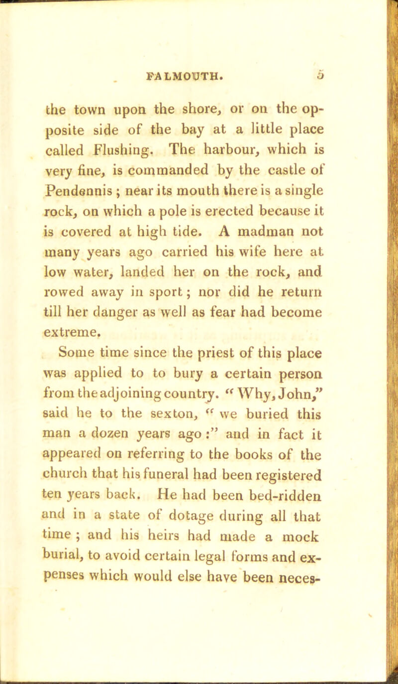 the town upon the shore, or on the op- posite side of the bay at a little place called Flushing. The harbour, which is very fine, is commanded by the castle of Pendennis ; near its mouth there is a single rock, on which a pole is erected because it is covered at high tide. A madman not many years ago carried his wife here at low water, landed her on the rock, and rowed away in sport; nor did he return till her danger as well as fear had become extreme. Some time since the priest of this place was applied to to bury a certain person from the adjoining country. “ Why, John,” said he to the sexton, “ we buried this man a dozen years ago and in fact it appeared on referring to the books of the church that his funeral had been registered ten years back. He had been bed-ridden and in a state of dotage during all that time ; and his heirs had made a mock burial, to avoid certain legal forms and ex- penses which would else have been neces-