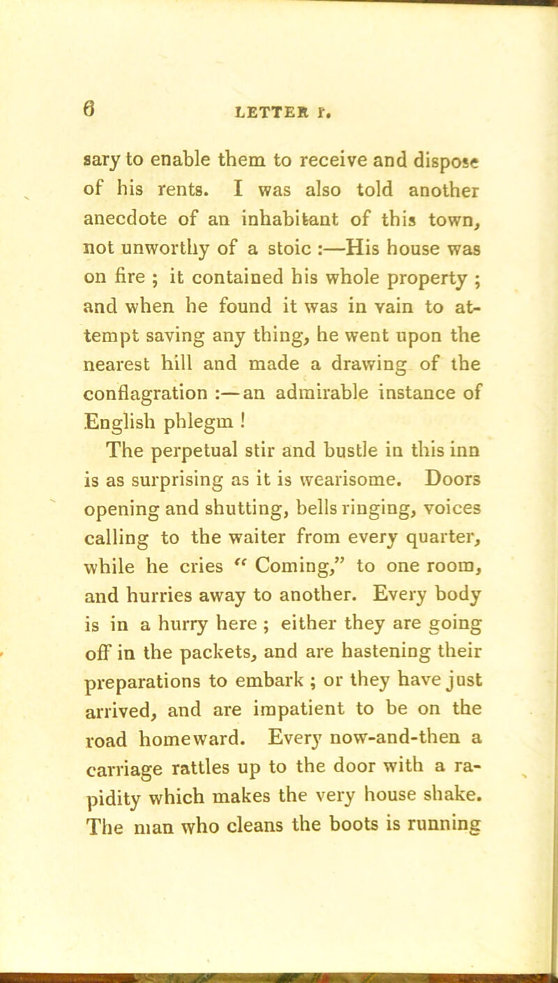 0 sary to enable them to receive and dispose of bis rents. I was also told another anecdote of an inhabitant of this town, not unworthy of a stoic :—His house was on fire ; it contained his whole property ; and when he found it was in yain to at- tempt saving any thing, he went upon the nearest hill and made a drawing of the conflagration :—an admirable instance of English phlegm ! The perpetual stir and bustle in this inn is as surprising as it is wearisome. Doors opening and shutting, bells ringing, voices calling to the waiter from every quarter, while he cries “ Coming,” to one room, and hurries away to another. Every body is in a hurry here ; either they are going off in the packets, and are hastening their preparations to embark ; or they have just arrived, and are impatient to be on the road homeward. Every now-and-then a carriage rattles up to the door with a ra- pidity which makes the very house shake. The man who cleans the boots is running