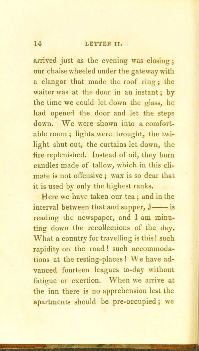 arrived just as the evening was closing ; our chaise wheeled under the gateway with a clangor that made the roof ring; the waiter was at the door in an instant; by the time we could let down the glass, he had opened the door and let the steps down. We were shown into a comfort- able room ; lights were brought, the twi- light shut out, the curtains let down, the fire replenished. Instead of oil, they burn candles made of tallow, which in this cli- mate is not offensive; wax is so dear that it is used by only the highest ranks. Here we have taken our tea ; and in the interval between that and supper, J is reading the newspaper, and 1 am minu- ting down the recollections of the day. What a country for travelling is this! such rapidity on the road! such accommoda- tions at the resting-places ! We have ad- vanced fourteen leagues to-day without fatigue or exertion. When we arrive at the inn there is no apprehension lest the apartments should be pre-occupied; we