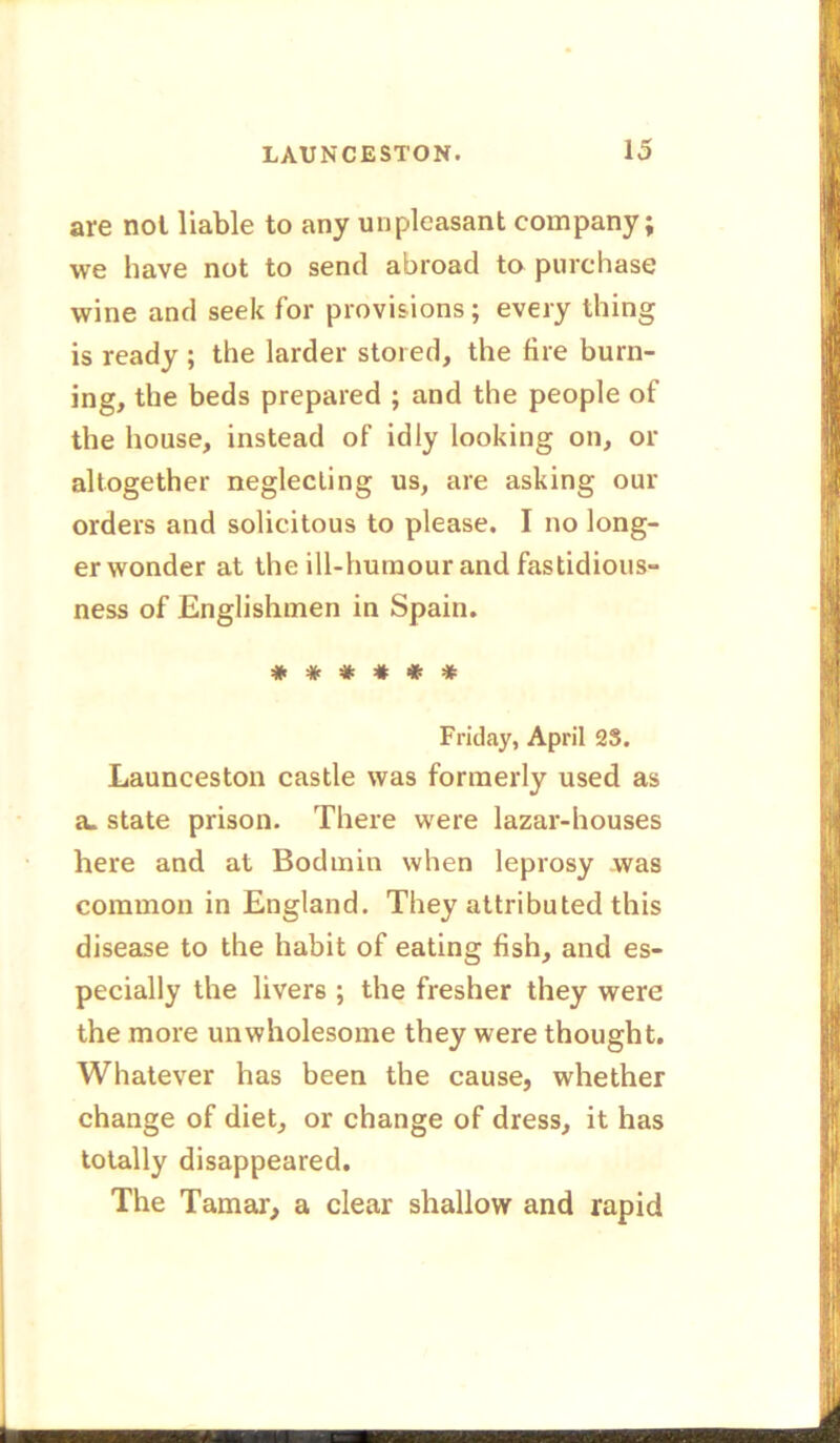 are not liable to any unpleasant company; we have not to send abroad to purchase wine and seek for provisions; every thing is ready ; the larder stored, the fire burn- ing, the beds prepared ; and the people of the house, instead of idly looking on, or altogether neglecting us, are asking our orders and solicitous to please. I no long- er wonder at the ill-humour and fastidious- ness of Englishmen in Spain. #**##* Friday, April 2S. Launceston castle was formerly used as a. state prison. There were lazar-houses here and at Bodmin when leprosy was common in England. They attributed this disease to the habit of eating fish, and es- pecially the livers ; the fresher they were the more unwholesome they were thought. Whatever has been the cause, whether change of diet, or change of dress, it has totally disappeared. The Tamar, a clear shallow and rapid