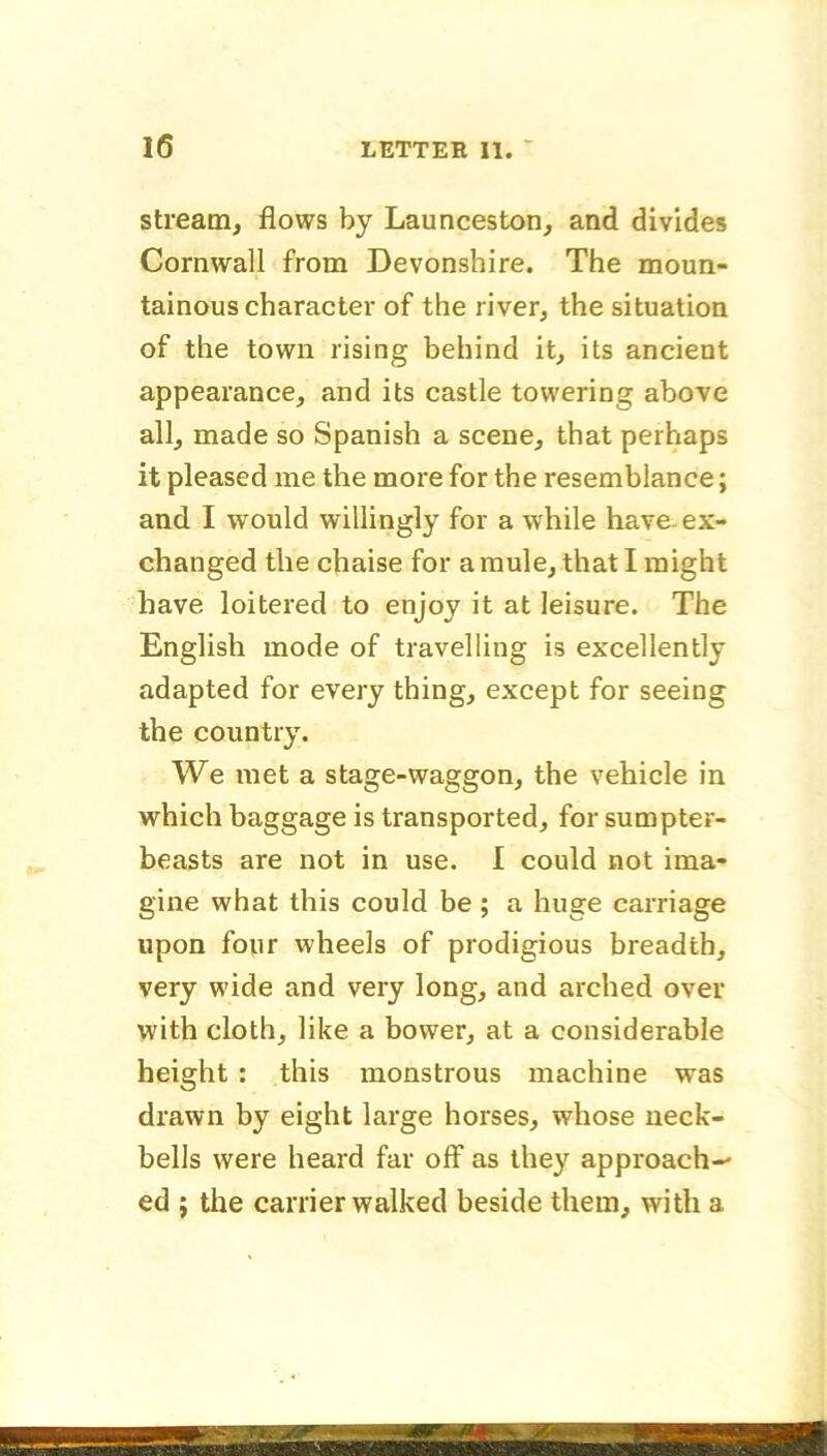 stream, flows by Launceston, and divides Cornwall from Devonshire. The moun- tainous character of the river, the situation of the town rising behind it, its ancient appearance, and its castle towering above all, made so Spanish a scene, that perhaps it pleased me the more for the resemblance; and I would willingly for a while have, ex- changed the chaise for a mule, that I might have loitered to enjoy it at leisure. The English mode of travelling is excellently adapted for every thing, except for seeing the country. We met a stage-waggon, the vehicle in which baggage is transported, for sumpter- beasts are not in use. I could not ima- gine what this could be; a huge carriage upon four wheels of prodigious breadth, very wide and very long, and arched over with cloth, like a bower, at a considerable height : this monstrous machine was drawn by eight large horses, whose neck- bells were heard far off as they approach- ed ; the carrier walked beside them, with a mmm