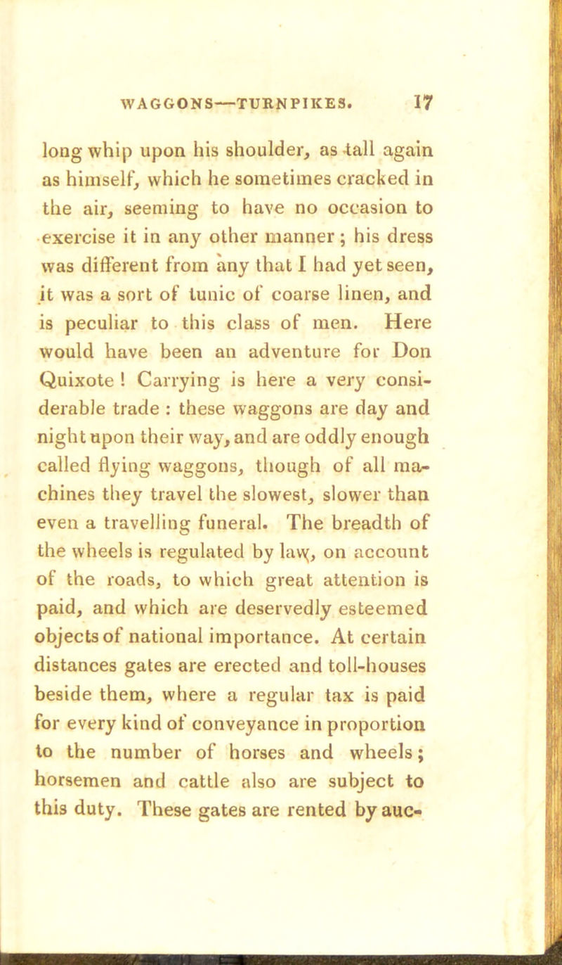 long whip upon his shoulder, as -tall again as himself, which he sometimes cracked in the air, seeming to have no occasion to exercise it in any other manner; his dress was different from any that I had yet seen, it was a sort of tunic of coarse linen, and is peculiar to this class of men. Here would have been an adventure for Don Quixote ! Carrying is here a very consi- derable trade : these waggons are day and night upon their way, and are oddly enough called flying waggons, though of all ma- chines they travel the slowest, slower than even a travelling funeral. The breadth of the wheels is regulated by lavy, on account of the roads, to which great attention is paid, and which are deservedly esteemed objects of national importance. At certain distances gates are erected and toll-houses beside them, where a regular tax is paid for every kind of conveyance in proportion to the number of horses and wheels; horsemen and cattle also are subject to this duty. These gates are rented by auc-