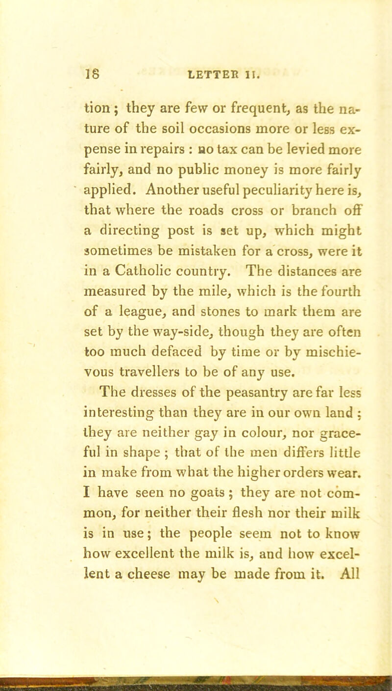 tion; they are few or frequent, as the na- ture of the soil occasions more or less ex- pense in repairs : ho tax can be levied more fairly, and no public money is more fairly applied. Another useful peculiarity here is, that where the roads cross or branch off a directing post is set up, which might sometimes be mistaken for a cross, were it in a Catholic country. The distances are measured by the mile, which is the fourth of a league, and stones to mark them are set by the way-side, though they are often too much defaced by time or by mischie- vous travellers to be of any use. The dresses of the peasantry are far less interesting than they are in our own land : they are neither gay in colour, nor grace- ful in shape ; that of the men differs little in make from what the higher orders wear. I have seen no goats ; they are not com- mon, for neither their flesh nor their milk is in use; the people seem not to know how excellent the milk is, and how excel- lent a cheese may be made from it. All