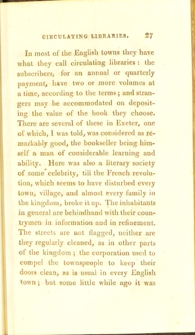 In most of the English towns they have what they call circulating libraries : the subscribers, for an annual or quarterly payment, have two or more volumes at a time, according to the terms ; and stran- gers may be accommodated on deposit- ing the value of the book they choose. There are several of these in Exeter, one of which, I was told, was considered as re- markably good, the bookseller being him- self a man of considerable learning and ability. Here was also a literary society of some celebrity, till the French revolu- tion, which seems to have disturbed every town, village, and almost every family in the kingdom, broke it up. The inhabitants in general are behindhand with their coun- trymen in information and in refinement. The streets are not flagged, neither are they regularly cleaned, as in other parts of the kingdom ; the corporation used to compel the townspeople to keep their doors clean, as is usual in every English town ; but some little while ago it was
