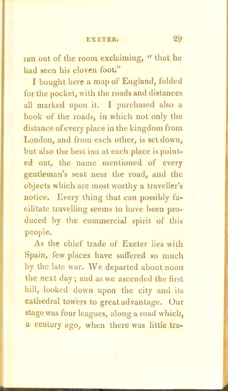 ran out of the room exclaiming, “ that he had seen his cloven foot.” I bought here a map of England, folded for the pocket, with the roads and distances all marked upon it. I purchased also a book of the roads, in which not only the distance of every place in the kingdom from London, and from each other, is set down, but also the best inn at each place is point- ed out, the name mentioned of every gentleman’s seat near the road, and the objects which are most worthy a traveller’s notice. Every thing that can possibly fa- cilitate travelling seems to have been pro- duced by the commercial spirit of this people. As the chief trade of Exeter lies with Spain, few places have suffered so much by the late war. We departed about noon’ the next day; and as we ascended the first hill, looked down upon the city and its cathedral towers to great advantage. Our stage was four leagues, along a road which, a century ago, when there was little tra-
